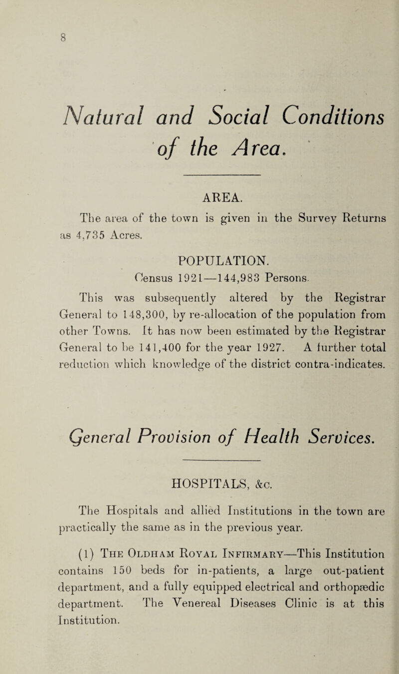 Natural and Social Conditions of the Area. AREA. Th e area of the town is given in the Survey Returns as 4,735 Acres. POPULATION. Census 1921—144,983 Persons. This was subsequently altered by the Registrar General to 148,300, byre-allocation of the population from other Towns. It has now been estimated by the Registrar General to be 141,400 for the year 1927. A further total reduction which knowledge of the district contra-indicates. Qeneral Provision of Health Services. HOSPITALS, &c. The Hospitals and allied Institutions in the town are practically the same as in the previous year. (1) The Oldham Royal Infirmary—This Institution contains 150 beds for in-patients, a large out-patient department, and a fully equipped electrical and orthopaedic department. The Venereal Diseases Clinic is at this Institution.