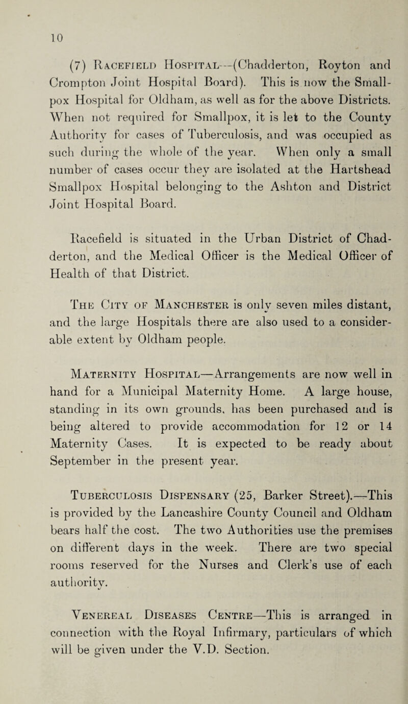 (7) Racefield Hospital—(Chadder ton, Roy ton and Crompton Joint Hospital Board). This is now the Small¬ pox Hospital for Oldham, as well as for the above Districts. When not required for Smallpox, it is let to the County Authority for cases of Tuberculosis, and was occupied as such during the whole of the year. When only a small number of cases occur they are isolated at the Hartshead Smallpox Hospital belonging to the Ashton and District Joint Hospital Board. Racefield is situated in the Urban District of Chad- derton, and the Medical Officer is the Medical Officer of Health of that District. The City of Manchester is only seven miles distant, and the large Hospitals there are also used to a consider¬ able extent by Oldham people. Maternity Hospital—Arrangements are now well in hand for a Municipal Maternity Home. A large house, standing in its own grounds, has been purchased and is being altered to provide accommodation for 12 or 14 Maternity Cases. It is expected to be ready about September in the present year. Tuberculosis Dispensary (25, Barker Street).—-This is provided by the Lancashire County Council and Oldham bears half the cost. The two Authorities use the premises on different days in the week. There are two special rooms reserved for the Nurses and Clerk’s use of each authority. Venereal Diseases Centre—This is arranged in connection with the Royal Infirmary, particulars of which will be given under the V.D. Section.