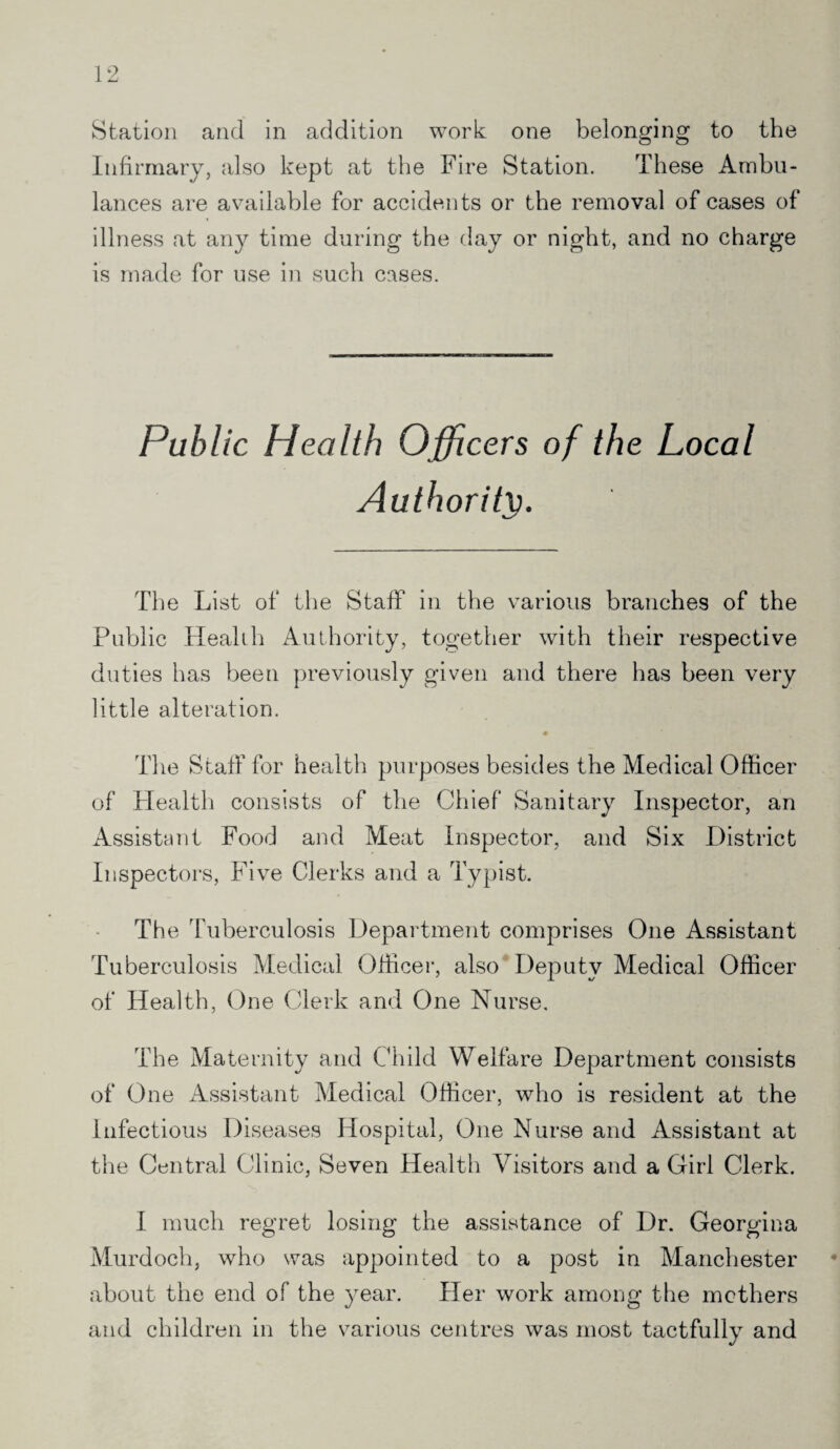 Station and in addition work one belonging to the Infirmary, also kept at the Fire Station. These Ambu¬ lances are available for accidents or the removal of cases of illness at any time during the day or night, and no charge is made for use in such cases. Public Health Officers of the Local Authority. The List of the Staff in the various branches of the Public Health Authority, together with their respective duties has been previously given and there has been very little alteration. The Staff for health purposes besides the Medical Officer of Health consists of the Chief Sanitary Inspector, an Assistant Food and Meat Inspector, and Six District Inspectors, Five Clerks and a Typist. The Tuberculosis Department comprises One Assistant Tuberculosis Medical Officer, also Deputy Medical Officer of Health, One Clerk and One Nurse, The Maternity and Child Welfare Department consists of One Assistant Medical Officer, who is resident at the Infectious Diseases Hospital, One Nurse and Assistant at the Central Clinic, Seven Health Visitors and a Girl Clerk. I much regret losing the assistance of Dr. Georgina Murdoch, who was appointed to a post in Manchester about the end of the year. Her work among the mothers and children in the various centres was most tactfully and