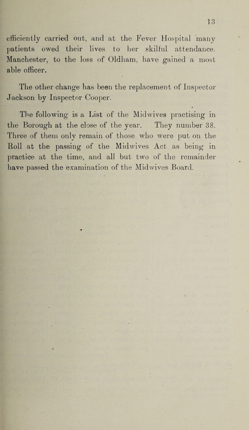 1 L) efficiently carried out, and at the Fever Hospital many patients owed their lives to her skilful attendance. Manchester, to the loss of Oldham, have gained a most able officer. The other change has been the replacement of Inspector Jackson by Inspector Cooper. « The following is a List of the Midwives practising in the Borough at the close of the year. They number 38. Three of them only remain of those who were put on the Roll at the passing of the Mid wives Act as being in practice at the time, and all but two of the remainder have passed the examination of the Mid wives Board.