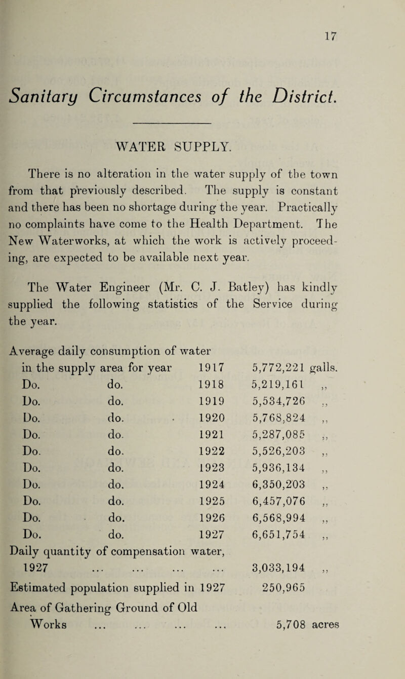 Sanitary Circumstances of the District. WATER SUPPLY. There is no alteration in the water supply of the town from that previously described. The supply is constant and there has been no shortage during the year. Practically no complaints have come to the Health Department. The New Waterworks, at which the work is actively proceed¬ ing, are expected to be available next year. The Water Engineer (Mr. C. J. pplied the e year. following statistics of verage daily consumption of water in the supply area for year 1917 Do. do. 1918 Do. do. 1919 Do. do. 1920 Do. do. 1921 Do. do. 1922 Do. do. 1923 Do. do. 1924 Do. do. 1925 Do. do. 1926 Do. do. 1927 Daily quantity of compensation water, 1927 . Estimated population supplied in 1927 Area of Gathering Ground of Old Works 5,772,221 galls. 5,219,161 5,534,726 5,768,824 5,287,085 5.526.203 5,936,134 6.350.203 6,457,076 6,568,994 6,651,754 3,033,194 250,965 33 3 3 3 3 3 3 3 3 3 3 3 3 33 33 3 3 3 3 5,708 acres