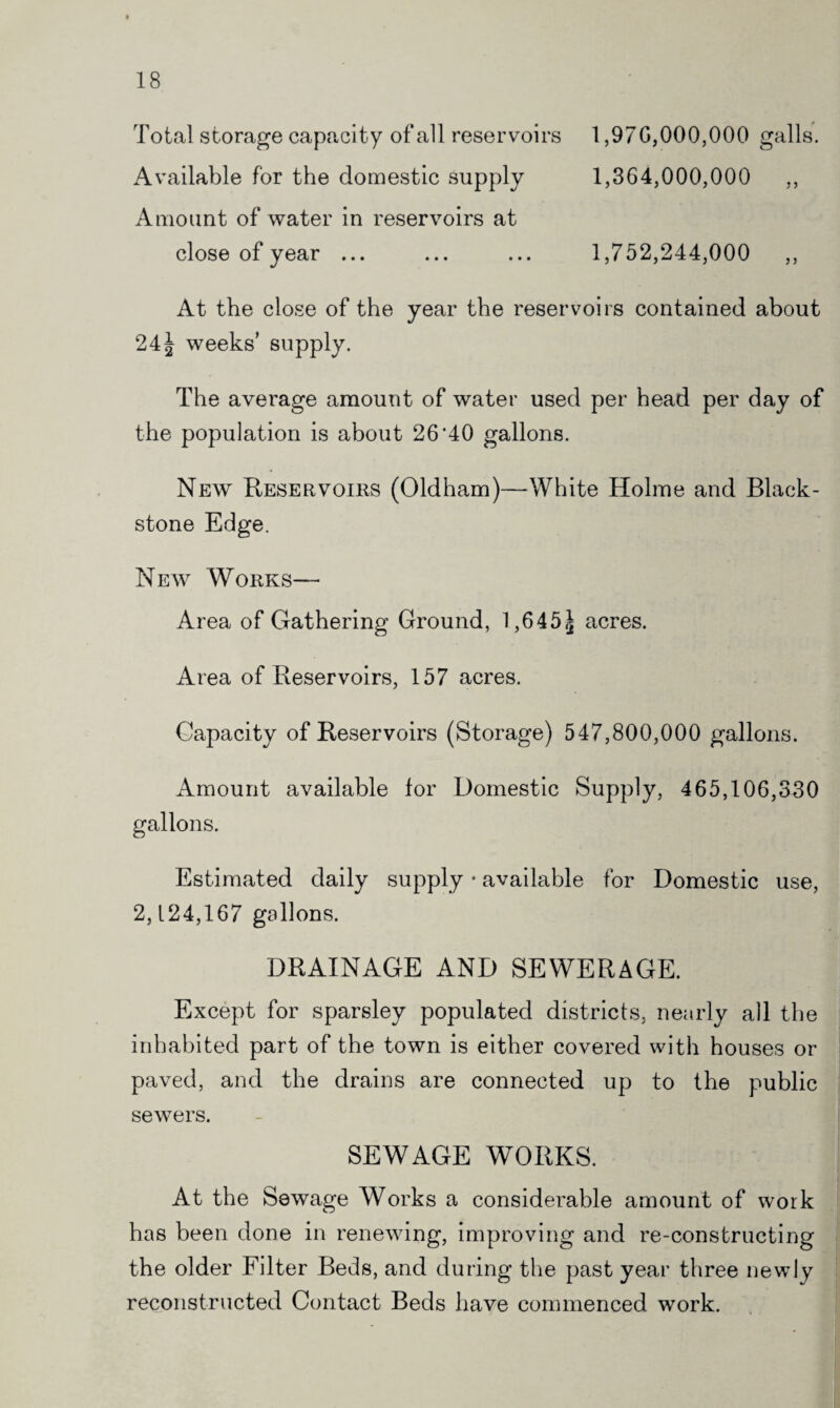 Total storage capacity of all reservoirs 1,97 G,000,000 galls. Available for the domestic supply 1,364,000,000 ,, Amount of water in reservoirs at close of year ... ... ... 1,752,244,000 ,, At the close of the year the reservoirs contained about 241 weeks’ supply. The average amount of water used per head per day of the population is about 26'40 gallons. New Reservoirs (Oldham)—White Holme and Black- stone Edge. New Works— Area of Gathering Ground, 1,645,1 acres. Area of Reservoirs, 157 acres. Capacity of Reservoirs (Storage) 547,800,000 gallons. Amount available for Domestic Supply, 465,106,330 gallons. Estimated daily supply • available for Domestic use, 2,124,167 gallons. DRAINAGE AND SEWERAGE. Except for sparsley populated districts, nearly all the inhabited part of the town is either covered with houses or paved, and the drains are connected up to the public sewers. SEWAGE WORKS. At the Sewage Works a considerable amount of work has been done in renewing, improving and re-constructing the older Filter Beds, and during the past year three newly reconstructed Contact Beds have commenced work.