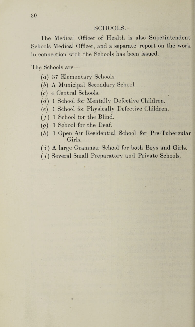 SCHOOLS. The Medical Officer of Health is also Superintendent Schools Medical Officer, and a separate report on the work in connection with the Schools has been issued. The Schools are— (а) 37 Elementary Schools. (б) A Municipal Secondary School. (c) 4 Central Schools, (d) 1 School for Mentally Defective Children. (e) 1 School for Physically Defective Children. (/) 1 School for the Blind. (<7) 1 School for the Deaf. (A) 1 Open Air Residential School for Pre-Tubercular Girls. (i) A large Grammar School for both Boys and Girls. (j) Several Small Preparatory and Private Schools.