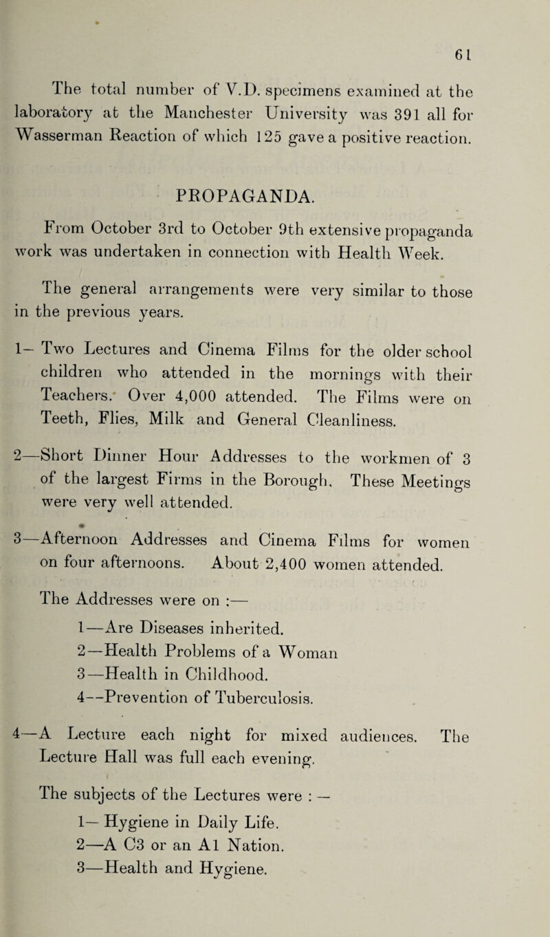 The total number of V.D. specimens examined at the laboratory at the Manchester University was 391 all for Wasserman Reaction of which 125 gave a positive reaction. PROPAGANDA. From October 3rd to October 9th extensive propaganda work was undertaken in connection with Health Week. The general arrangements were very similar to those in the previous years. 1— Two Lectures and Cinema Films for the older school children who attended in the mornings with their Teachers. Over 4,000 attended. The Fdms were on Teeth, Flies, Milk and General Cleanliness. 2— Short Dinner Hour Addresses to the workmen of 3 of the largest Firms in the Borough, These Meetings were very well attended. 3— Afternoon Addresses and Cinema Films for women on four afternoons. About 2,400 women attended. The Addresses were on ;— 1— Are Diseases inherited. 2— Health Problems of a Woman 3— Health in Childhood. 4— Prevention of Tuberculosis. 4— A Lecture each night for mixed audiences. The Lecture Hall was full each evening. The subjects of the Lectures were : — 1— Hygiene in Daily Life. 2— A C3 or an A1 Nation. 3— Health and Hygiene.