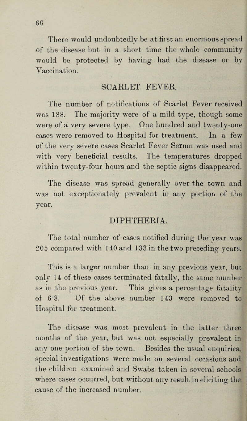 There would undoubtedly be at first an enormous spread of the disease but in a short time the whole community would be protected by having had the disease or by Vaccination. SCARLET FEVER. The number of notifications of Scarlet Fever received was 188. The majority were of a mild type, though some were of a very severe type. One hundred and twenty-one cases were removed to Hospital for treatment. In a few of the very severe cases Scarlet Fever Serum was used and with very beneficial results. The temperatures dropped within twenty-four hours and the septic signs disappeared. The disease was spread generally over the town and was not exceptionately prevalent in any portion of the year. DIPHTHERIA. The total number of cases notified during the year was 205 compared with 140 and 133 in the two preceding years. This is a larger number than in any previous year, but only 14 of these cases terminated fatally, the same number as in the previous year. This gives a percentage fatality of 6*8. Of the above number 143 were removed to Hospital for treatment. The disease was most prevalent in the latter three months of the year, but was not especially prevalent in any one portion of the town. Besides the usual enquiries, special investigations were made on several occasions and the children examined and Swabs taken in several schools where cases occurred, but without any result in eliciting the cause of the increased number.