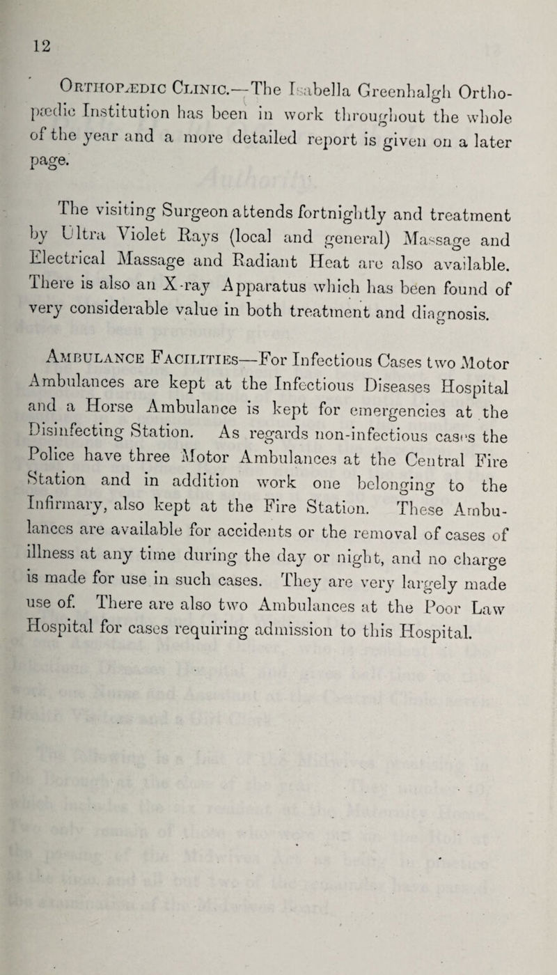 12 Orthopaedic Clinic.—The Isabella Greenhalgh Ortho¬ paedic Institution has been in work throughout the whole of the year and a more detailed report is given on a later page. I he visiting Surgeon attends fortnightly and treatment by Ijltia Violet Hays (local and general) Massage and Electucal Massage and Radiant Heat are also available. Iheie is also an X-ray Apparatus which has been found of very considerable value in both treatment and diagnosis. Ambulance Facilities—For Infectious Cases two Motor Ambulances are kept at the Infectious Diseases Hospital and a Horse Ambulance is kept for emergencies at the Disinfecting Station. As regards non-infectious cast's the Police have three Motor Ambulances at the Central Fire Station and in addition work one belonging to the Infirmary, also kept at the Fire Station. These Ambu¬ lances are available for accidents or the removal of cases of illness at any time during the day or night, and no charge is made for use in such cases. They are very largely made use of. There are also two Ambulances at the Poor Law Plospital for cases requiring admission to this Hospital.