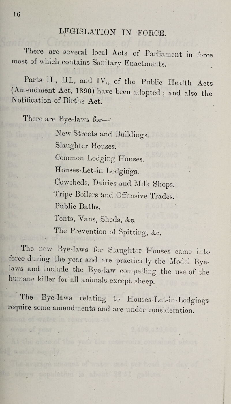 16 LEGISLATION IN FORCE. Iheie are several local Acts of Parliament in force most of which contains Sanitary Enactments. Parts II., III., and IV., of the Public Health Acts (Amendment Act, 1890) have been adopted ; and also the Notification of Births Act. There are Bye-laws for— New Streets and Buildings. Slaughter Houses. Common Lodging Houses. Houses-Let-in Lodgings. Cowsheds, Haines and Milk Shops. Tripe Boilers and Offensive Trades. Public Baths. Tents, Vans, Sheds, &c. The Prevention of Spitting, &c. The new Bye-laws for Slaughter Houses came into force during the year and are practically the Model Bye¬ laws and include the Bye-law compelling the use of the humane biller for all animals except sheep. The Bye-laws relating to Houses-Let-in-Lodgings require some amendments and are under consideration.