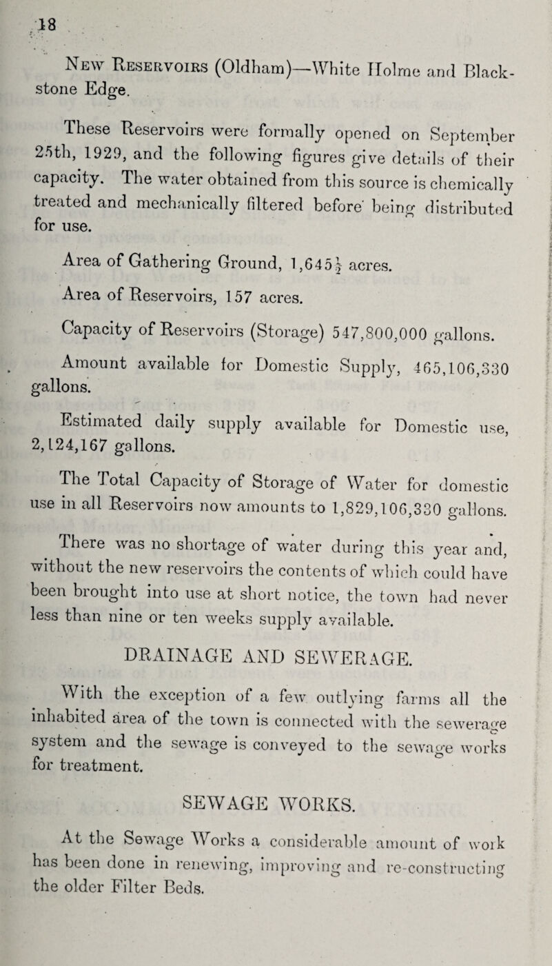18 New Reservoirs (Oldham)—White Holme and Black- stone Edge. These Reservoirs were formally opened on September 25th, 1929, and the following figures give details of their capacity. The water obtained from this source is chemically treated and mechanically filtered before being distributed for use. Area of Gathering Ground, 1,645^- acres. Area of Reservoirs, 157 acres. Capacity of Reservoirs (Storage) 547,800,000 gallons. Amount available for Domestic Supply, 465,106,330 gallons. Estimated daily supply available for Domestic use, 2,124,167 gallons. The Total Capacity of Storage of Water for domestic use in all Reservoirs now amounts to 1,829,106,330 gallons. There was no shortage of water during this year and, without the new reservoirs the contents of which could have been brought into use at short notice, the town had never less than nine or ten weeks supply available. DRAINAGE AND SEWERAGE. With the exception of a few outlying farms all the inhabited aiea of the town is connected with tlie sewerage system and the sewage is conveyed to the sewage works for treatment. SEWAGE WORKS. At the Sewage Works a considerable amount of work has been done in renewing, improving and re-constructing the older Filter Beds.