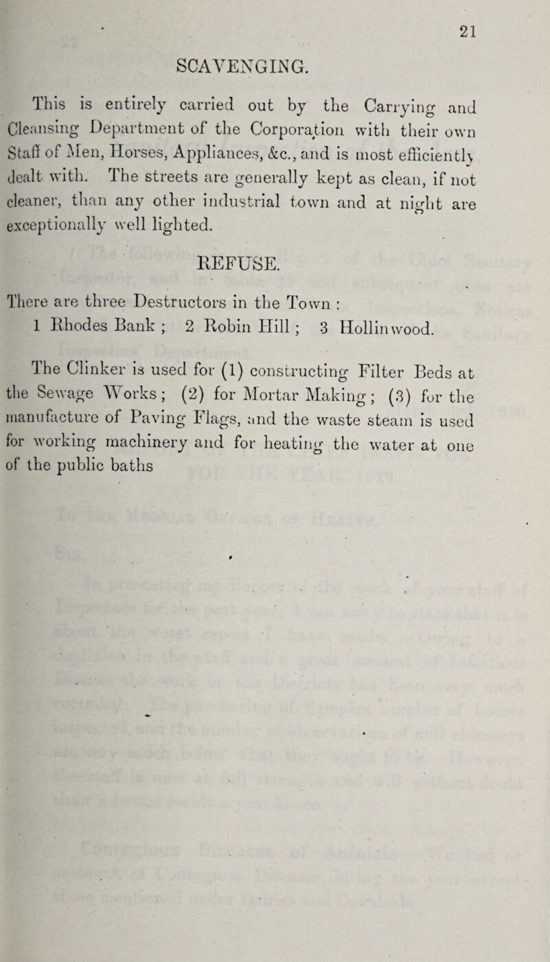 21 SCAVENGING. This is entirely carried out by the Carrying and Cleansing Department of the Corporation with their own Stall oi Men, Horses, Appliances, &c., and is most efficiently dealt with. The streets are generally kept as clean, if not cleaner, than any other industrial town and at nio-lit are exceptionally well lighted. REFUSE. There are three Destructors in the Town : 1 Rhodes Bank ; 2 Robin Hill ; 3 Hollinwood. The Clinker is used for (l) constructing Filter Beds at the Sewage Works; (2) for Mortar Making; (3) for the manufacture of Paving Flags, and the waste steam is used for working machinery and for heating the water at one of the public baths