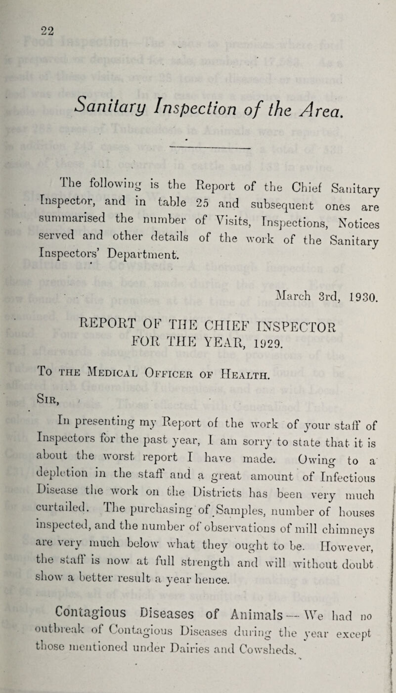 22 Sanitary Inspection of the Area. The following is the Report of the Chief Sanitary Inspector, and in table 25 and subsequent ones are summarised the number of Visits, Inspections, Notices served and other details of the work of the Sanitary Inspectors’ Department. • - March 3rd, 1930. REPORT OF THE CHIEF INSPECTOR FOR THE YEAR, 1029. To the Medical Officer of Health. Sir, / ■ In presenting my Report of the work of your staff of Inspectors for the past year, I am sorry to state that it is about the worst report I have made. Owing to a’ depletion in the staff and a great amount of Infectious Disease the work on the Districts has been very much cuitailed. The purchasing of # Samples, number of houses inspected, and the number of observations of mill chimneys are very much below what they ought to be. However, the Staff is now at full strength and will without doubt show a better result a year hence. Contagious Diseases of Animals—We had no outbreak ol Contagious Diseases during the year except those mentioned under Dairies and Cowsheds.