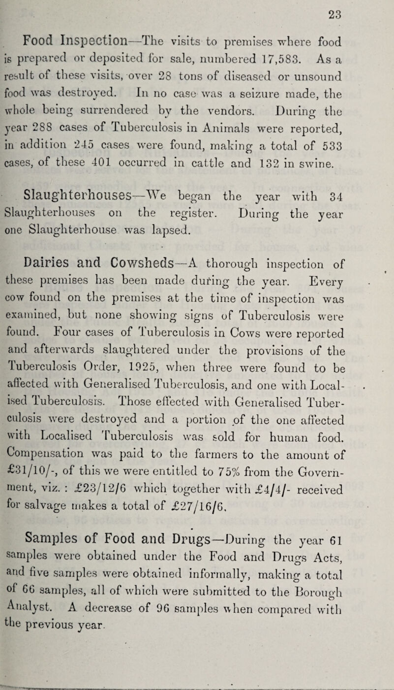 23 Food Inspection—The visits to premises where food is prepared or deposited for sale, numbered 17,583. As a result oi these visits, over 28 tons of diseased or unsound food was destroyed. In no case was a seizure made, the whole being surrendered by the vendors. During the year 288 cases of Tuberculosis in Animals were reported, in addition 245 cases were found, making a total of 533 cases, of these 401 occurred in cattle and 132 in swine. Slaughterhouses—We began the year with 34 Slaughterhouses on the register. During the year one Slaughterhouse was lapsed. Dairies and Cowsheds—A thorough inspection of these premises has been made during the year. Every cow found on the premises at the time of inspection was examined, but none showing signs of Tuberculosis were found. Four cases of Tuberculosis in Cows were reported and afterwards slaughtered under the provisions of the Tuberculosis Order, 1925, when three were found to be affected with Generalised Tuberculosis, and one with Local¬ ised Tuberculosis. Those effected with Generalised Tuber¬ culosis were destroyed and a portion of the one affected with Localised 'Tuberculosis was sold for human food. Compensation was paid to the farmers to the amount of £31/10/-, of this we were entitled to 75% from the Govern¬ ment, viz. : £23/12/6 which together with £4/4/- received for salvage makes a total of £27/16/6, Samples of Food and Drugs—During the year 61 samples were obtained under the Food and Drugs Acts, and five samples were obtained informally, making a total ol 66 samples, all of which were submitted to the Borough Analyst. A decrease of 96 samples when compared with the previous year.