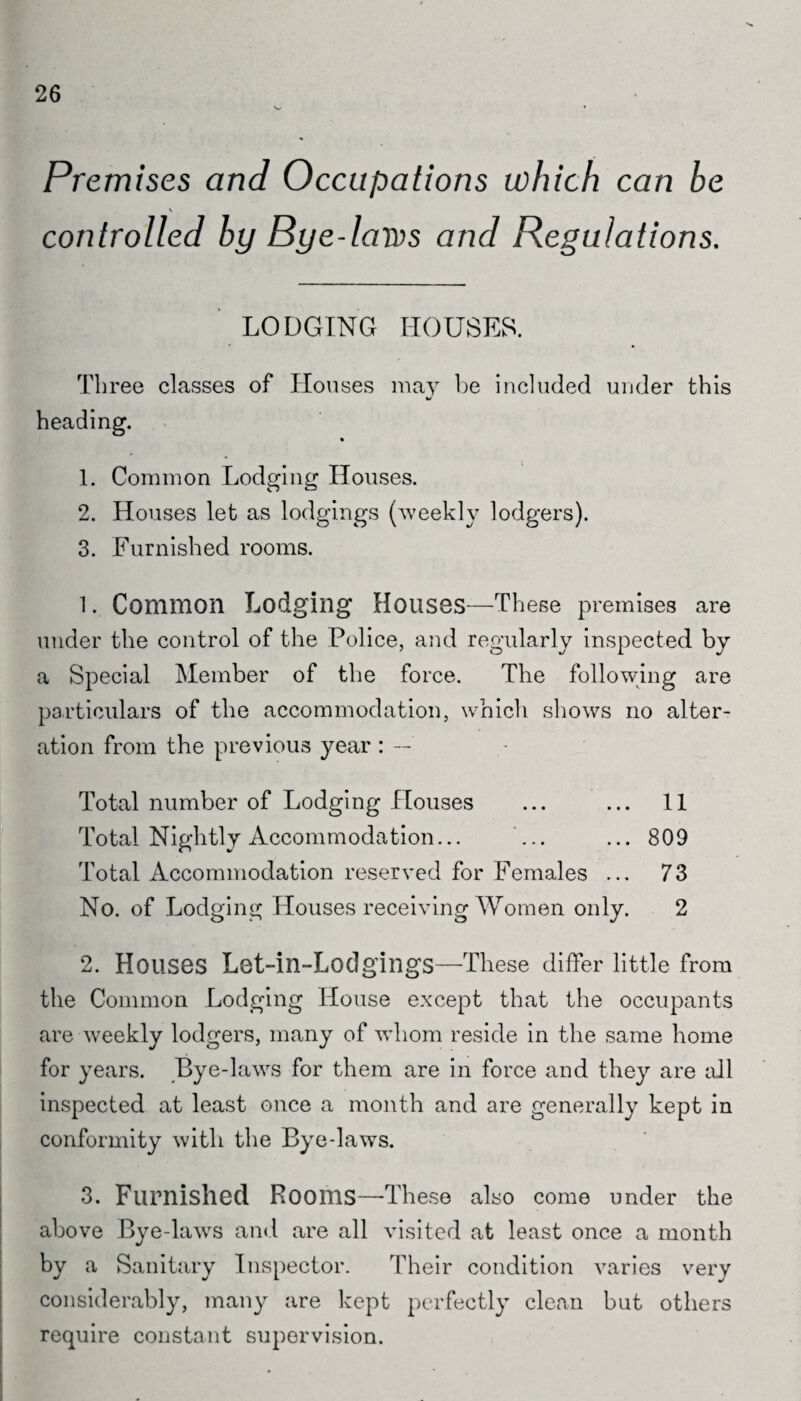 26 Premises and Occupations which can be \ controlled by Bye-laws and Regulations. LODGING HOUSES. Three classes of Houses may be included under this heading. % 1. Common Lodging Houses. 2. Houses let as lodgings (weekly lodgers). 3. Furnished rooms. 1. Common Lodging Houses—These premises are under the control of the Police, and regularly inspected by a Special Member of the force. The following are particulars of the accommodation, which shows no alter¬ ation from the previous year : — Total number of Lodging Houses ... ... 11 Total Nightly Accommodation... ... ... 809 Total Accommodation reserved for Females ... 73 No. of Lodging Houses receiving Women only. 2 2. Houses Let-in-Lodgings—These differ little from the Common Lodging House except that the occupants are weekly lodgers, many of whom reside in the same home for years. Bye-laws for them are in force and they are all inspected at least once a month and are generally kept in conformity with the Bye-laws. 3. Furnished Rooms—-These also come under the above Bye-laws and are all visited at least once a month by a Sanitary Inspector. Their condition varies very considerably, many are kept perfectly clean but others require constant supervision.