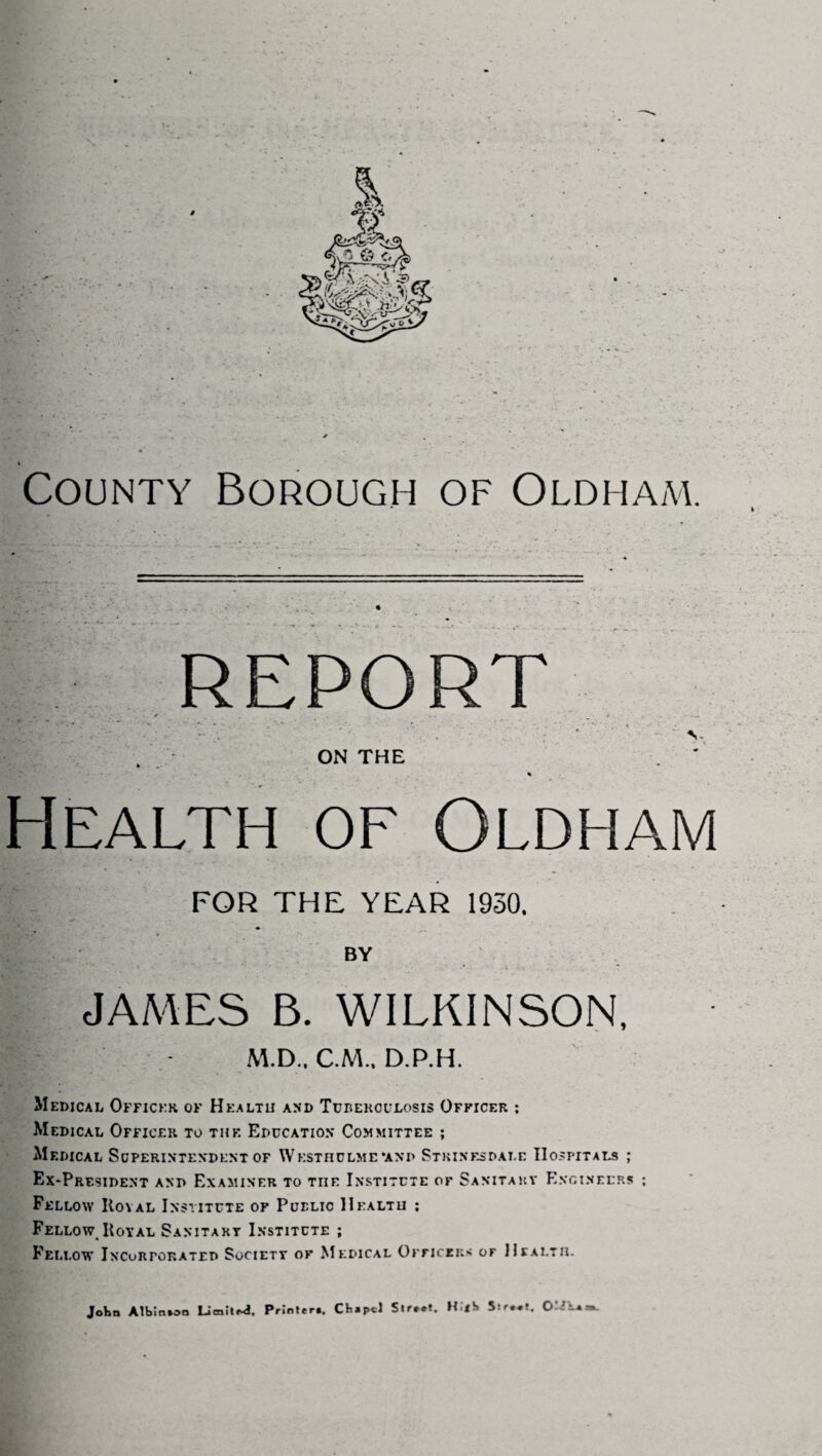 County Borough of Oldham. report ’ * * V ON THE % Health of Oldham FOR THE YEAR 1930. BY JAMES B. WILKINSON, M.D., C.M.. D.P.H. Medical Officer of Health and Tuberculosis Officer ; Medical Officer to the Education Committee ; Medical Superintendent of Wksthulme *and Strinesdale Hospitals ; Ex-President and Examiner to the Institute of Sanitary Engineers ; Fellow Koval Institute of Public Health ; Fellow Koyal Sanitary Institute ; Fellow Incorporated Society of Medical Officers of Health. John Albm»oo Limited. Printer*. CH*pcl Str.et. H.<S Sir.*?.