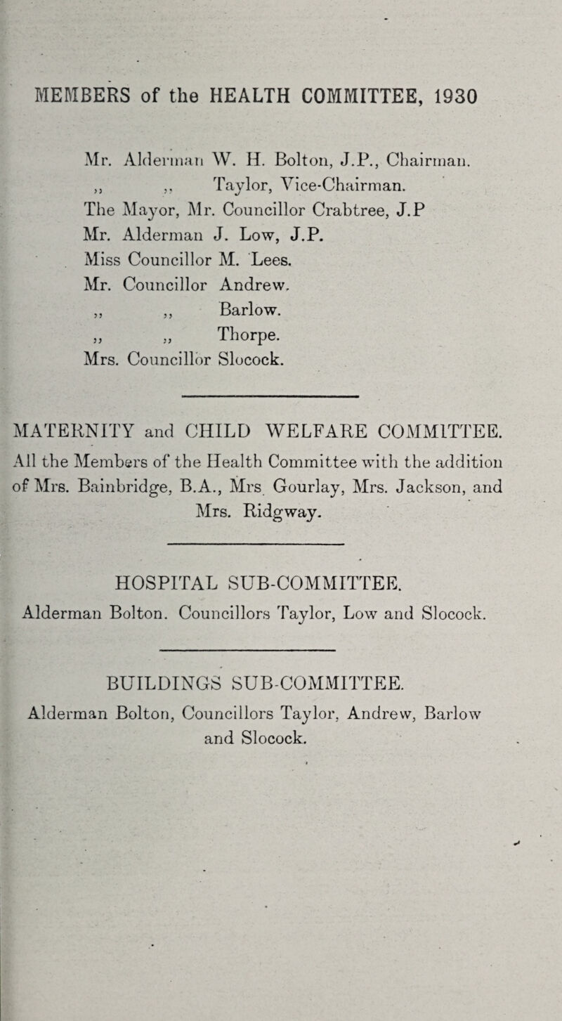 MEMBERS of the HEALTH COMMITTEE, 1930 Mr. Alderman W. H. Bolton, J.P., Chairman. ,, ,, Taylor, Vice-Chairman. The Mayor, Mr. Councillor Crabtree, J.P Mr. Alderman J. Low, J.P. Miss Councillor M. Lees. Mr. Councillor Andrew. ,, ,, Barlow. „ „ Thorpe. Mrs. Councillor Slocock. MATERNITY and CHILD WELFARE COMMITTEE. All the Members of the Health Committee with the addition of Mrs. Bainbridge, B.A., Mrs Gourlay, Mrs. Jackson, and Mrs. Ridgway. HOSPITAL SUB-COMMITTEE. Alderman Bolton. Councillors Taylor, Low and Slocock. BUILDINGS SUB COMMITTEE. Alderman Bolton, Councillors Taylor, Andrew, Barlow and Slocock.