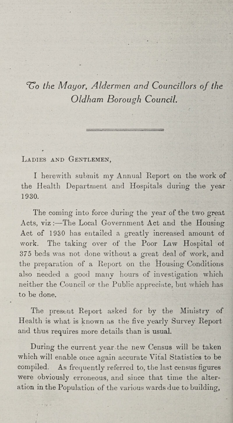 ‘Co the Mayor, Aldermen and Councillors of the Oldham Borough Council. Ladies and Gentlemen, I herewith submit my Annual Report on the work of the Health Department and Hospitals during the year 1930. The coming into force during the year of the two great Acts, viz :—The Local Government Act and the Housing Act of 1930 has entailed a greatly increased amount of work. The taking over of the Poor Law Hospital of 375 beds was not done without a great deal of work, and the preparation of a Report on the Housing Conditions also needed a good many hours of investigation which neither the Council or the Public appreciate, but which lias to be done. The present Report asked for by the Ministry of Health is what is known as the live yearly Survey Report and thus requires more details than is usual. During the current year the new Census will be taken which will enable once ao*ain accurate Vital Statistics to be O compiled. As frequently referred to, the last census figures were obviously erroneous, and since that time the alter¬ ation in the Population of the various wards due to building, i