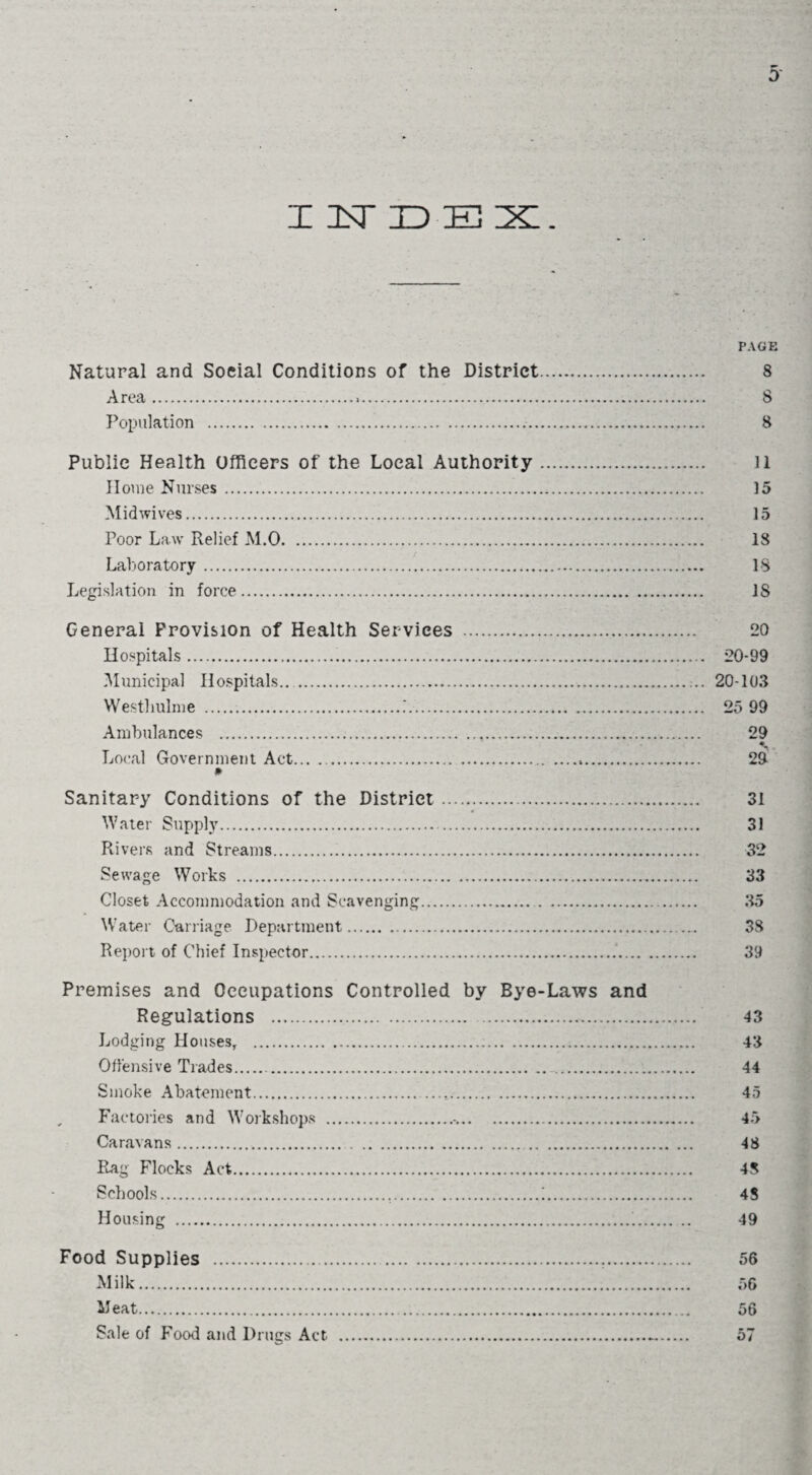 I 1ST 3D EX. PAGE Natural and Social Conditions of the District. 8 Area. 8 Population ... 8 Public Health Officers of the Local Authority. ll Home Nurses. 15 Midwives. 15 Poor Law Relief M.0. 18 Laboratory. IS Legislation in force. IS General Provision of Health Services . 20 Hospitals. 20-99 Municipal Hospitals. 20-103 Westliulme ....'. 25 99 Ambulances . 29 Local Government Act. 29 Sanitary Conditions of the District. 31 Water Supply. 31 Rivers and Streams. 32 Sewage Works . 33 Closet Accommodation and Scavenging. 35 Water Carriage Department. 38 Report of Chief Inspector.. 39 Premises and Occupations Controlled by Bye-Laws and Regulations .. 43 Lodging Houses, .;. 43 Offensive Trades.. 44 Smoke Abatement..... 45 Factories and Workshops . 45 Caravans. 48 Rag Flocks Act. 48 Schools...;. 48 Housing . 49 Food Supplies . 56 Milk. 56 Meat. 56 Sale of Food and Drugs Act ._. 57