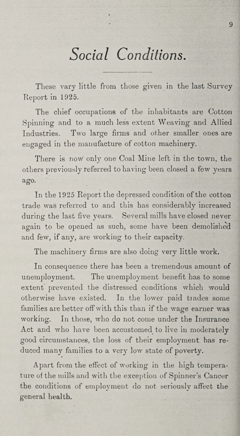 Social Conditions. These vary little from those given in the last Survey Report in 1925. The chief occupations of the inhabitants are Cotton Spinning and to a much less extent Weaving and Allied Industries. Two large firms and other smaller ones are engaged in the manufacture of cotton machinery. There is now only one Coal Mine left in the town, the others previously referred to having been closed a fow years ago. • . | In the 1925 Report the depressed condition of the cotton trade was referred to and this has considerably increased during the last five years. Several mills have closed never again to be opened as such, some have been demolished and few, if any, are working to their capacity. The machinery firms are also doing very little work. In consequence there has been a tremendous amount of unemployment. The unemployment benefit has to some extent prevented the distressed conditions which would otherwise have existed. In the lower paid trades some families are better off with this than if the wage earner was working. In those, who do not come under the Insurance Act and who have been accustomed to live in moderately good circumstances, the loss of their employment has re¬ duced many families to a very low state of poverty. # Apart from the effect of working in the high tempera¬ ture of the mills and with the exception of Spinners Cancer the conditions of employment do not seriously affect the general health.