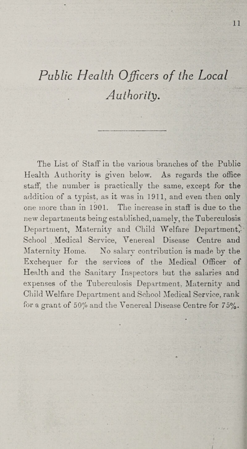 Public Health Officers of the Local Authority. The List of Staff in the various branches of the Public Health Authority is given below. As regards the office staff, the number is practically the same, except for the addition of a typist, as it was in 1911, and even then only one more than in 1901. The increase in staff is due to the new departments being established, namely, the Tuberculosis Department, Maternity and Child Welfare Department, School . Medical Service, Venereal Disease Centre and Maternity Home. No salary contribution is made by the Exchequer for the services of the Medical Officer of Health and the Sanitary Inspectors but the salaries and expenses of the Tuberculosis Department. Maternity and Child Welfare Department and School Medical Service, rank for a grant of 50°/o and the Venereal Disease Centre for 75%.