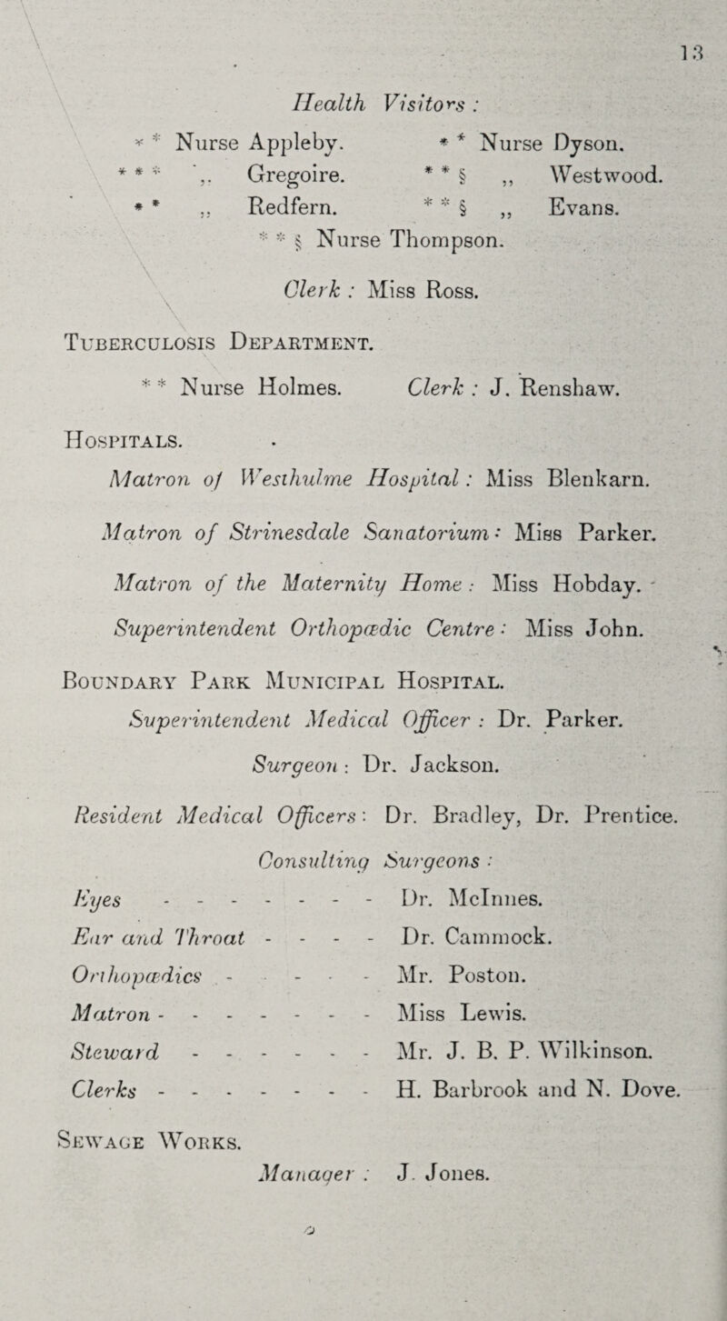 Health Visitors : * * * r; Nurse Appleby. * * Nurse Dyson. Gregoire. * * § ,, Westwood. ,, Redfern. * * § „ Evans. * * § Nurse Thompson. Clerk : Miss Ross. Tuberculosis Department. * * Nurse Holmes. Clerk : J. Renshaw. Hospitals. Matron 0/ Wesihulme Hospital: Miss Blenkarn. Matron of Strinesdale Sanatorium • Miss Parker. Matron of the Maternity Home .* Miss Hobday. Superintendent Orthopaedic Centre ♦ Miss John. Boundary Park Municipal Hospital. Superintendent Medical Officer : Dr. Parker. Surgeon : Dr. Jackson. Resident Medical Officers'. Dr. Bradley, Dr. Prentice. Consulting Surgeons •' Eyes Dr. Mclnnes. Ear and Throat - Dr. Cammock. Orthopaedics - Mr. Poston. Matron.Miss Lewis. Steward.Mr. J. B, P. Wilkinson. Clerks.H. Barbrook and N. Dove. Sewage W7orks. Manager ; J Jones.