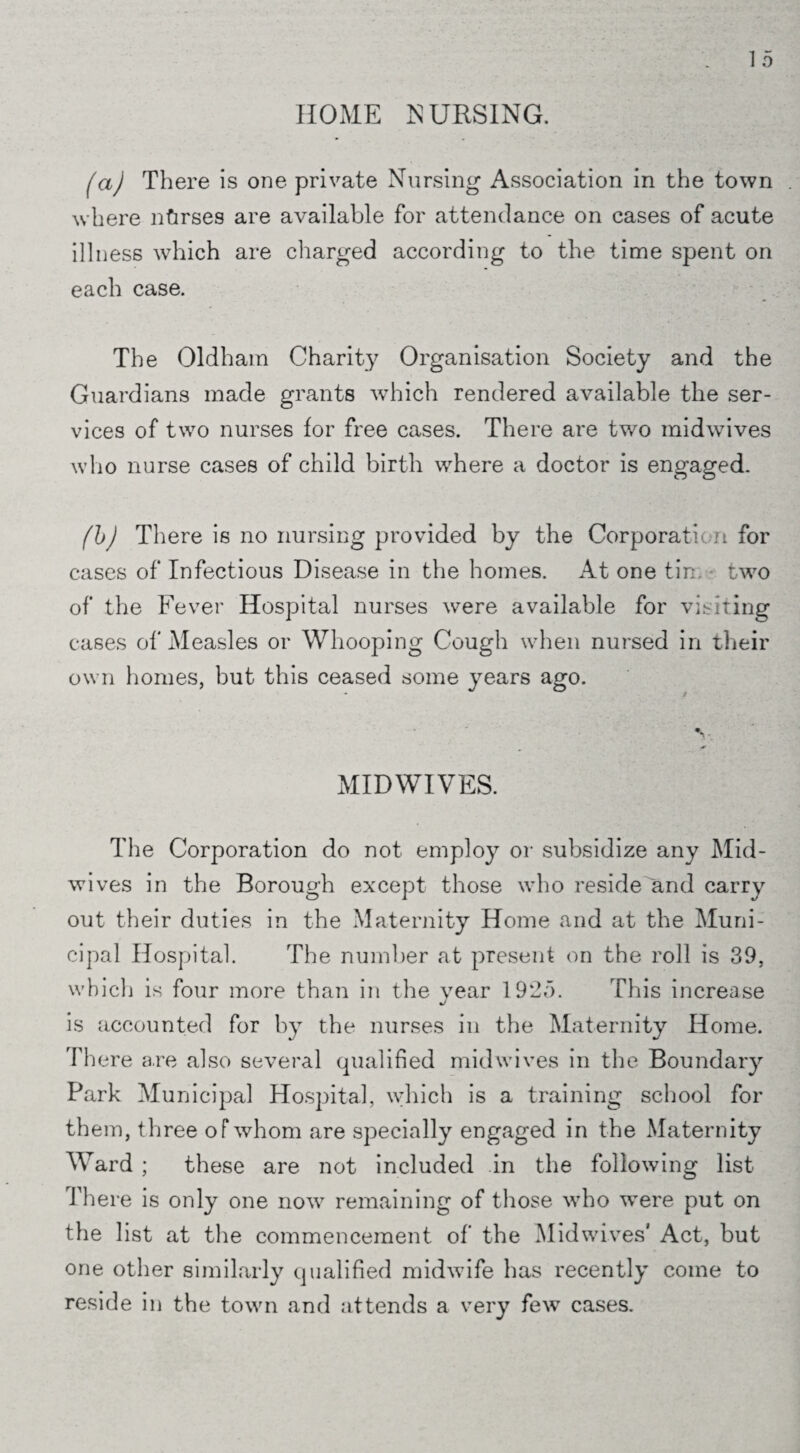HOME NURSING. fa) There is one private Nursing Association in the town . where ntirses are available for attendance on cases of acute illness which are charged according to the time spent on each case. The Oldham Charity Organisation Society and the Guardians made grants which rendered available the ser¬ vices of two nurses for free cases. There are two midwives who nurse cases of child birth where a doctor is engaged. (b) There is no nursing provided by the Corporation for cases of Infectious Disease in the homes. At one tin two of the Fever Hospital nurses were available for visiting cases of Measles or Whooping Cough when nursed in their own homes, but this ceased some years ago. MIDWIVES. The Corporation do not employ or subsidize any Mid¬ wives in the Borough except those who reside and carry out their duties in the Maternity Home and at the Muni¬ cipal Hospital. The number at present on the roll is 39, which is four more than in the vear 1925. This increase %/ is accounted for by the nurses in the Maternity Home. There are also several qualified midwives in the Boundary Park Municipal Hospital, which is a training school for them, three of whom are specially engaged in the Maternity Ward ; these are not included in the following list There is only one now remaining of those who wTere put on the list at the commencement of the Mid wives' Act, but one other similarly qualified midwife has recently come to reside in the town and attends a very few cases.
