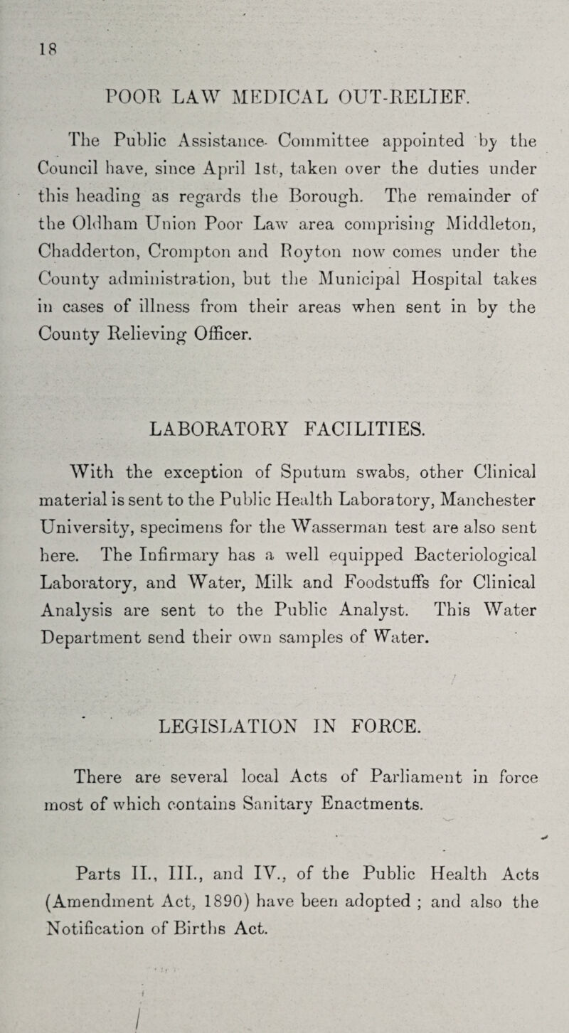 POOR LAW MEDICAL OUT-RELTEF. The Public Assistance- Committee appointed by the Council have, since April 1st, taken over the duties under this heading as regards the Borough. The remainder of the Oldham Union Poor Law area comprising Middleton, Chadderton, Crompton and Roy ton now comes under the County administration, but the Municipal Hospital takes in cases of illness from their areas when sent in by the County Relieving Officer. LABORATORY FACILITIES. With the exception of Sputum swabs, other Clinical material is sent to the Public Health Laboratory, Manchester University, specimens for the Wasserman test are also sent here. The Infirmary has a well equipped Bacteriological Laboratory, and Water, Milk and Foodstuffs for Clinical Analysis are sent to the Public Analyst. This Water Department send their own samples of Water. LEGISLATION IN FORCE. There are several local Acts of Parliament in force most of which contains Sanitary Enactments. Parts II., IIP, and IV., of the Public Health Acts (Amendment Act, 1890) have been adopted ; and also the Notification of Births Act.
