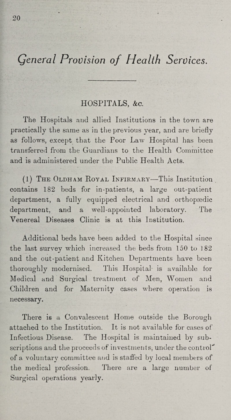 Qeneral Provision of Health Services. HOSPITALS, Ac. The Hospitals and allied Institutions in the town are practically the same as in the previous year, and are briefly as follows, except that the Poor Law Hospital has been transferred from the Guardians to the Health Committee and is administered under the Public Health Acts. (1) The Oldham Royal Infirmary—This Institution . contains 182 beds for in-patients, a large out-patient department, a fully equipped electrical and orthopaedic department, and a well-appointed laboratory. The Venereal Diseases Clinic is at this Institution. Additional beds have been added to the Hospital since the last survey which increased the beds from 150 to 182 and the out-patient and Kitchen Departments have been thoroughly modernised. This Hospital- is available for Medical and Surgical treatment of Men, Women and Children and for Maternity cases where operation is necessary. There is a Convalescent Home outside the Borough attached to the Institution. It is not available for cases of Infectious Disease. The Hospital is maintained by sub¬ scriptions and the proceeds of investments, under the control-* of a voluntary committee and is staffed by local members of the medical profession. 'there are a large number of Surgical operations yearly.
