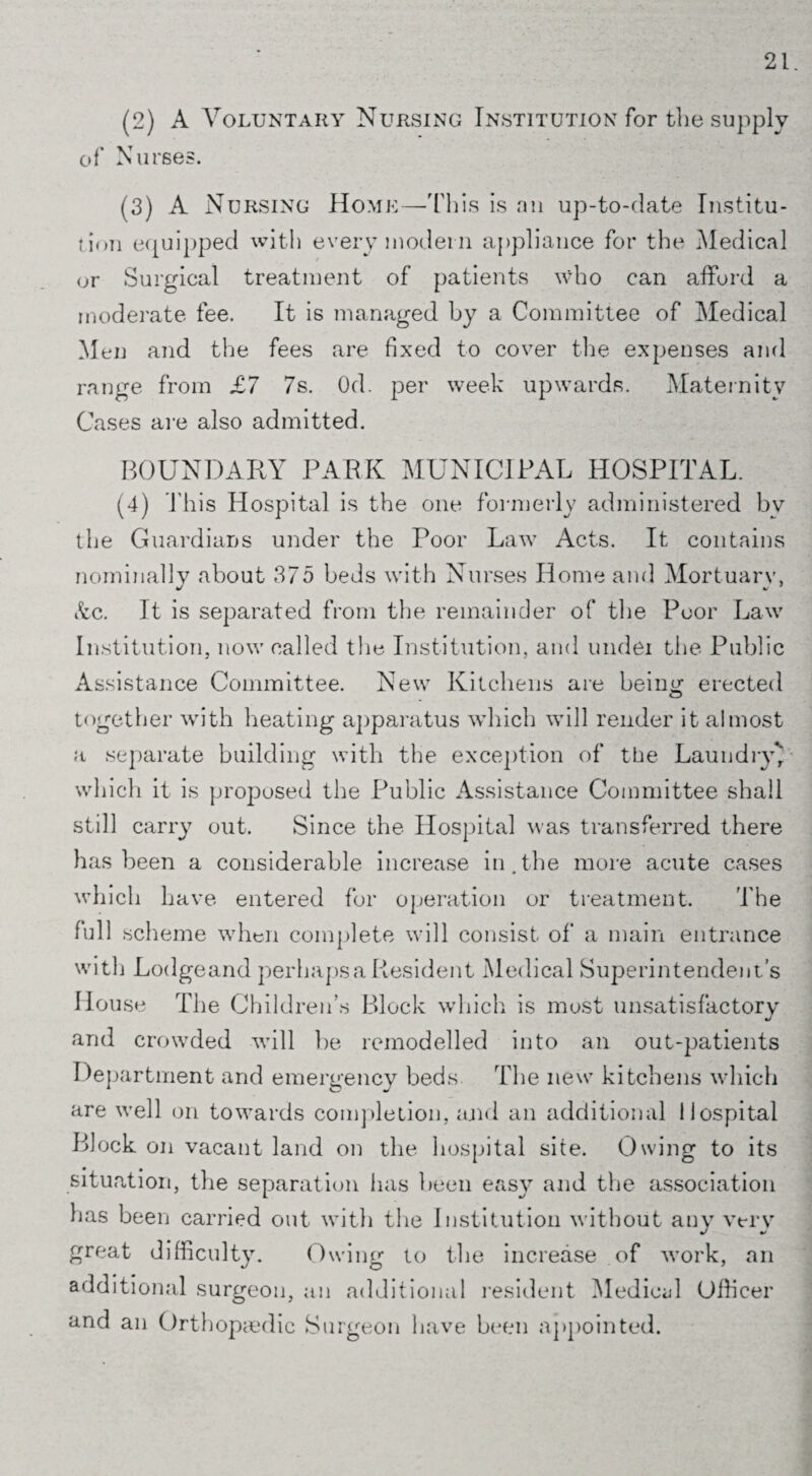 (2) A Voluntary Nursing Institution for the supply of Nurses. (3) A Nursing Home—This is an up-to-date Institu¬ tion equipped with every modern appliance for the Medical or Surgical treatment of patients who can afford a moderate fee. It is managed by a Committee of Medical Men and the fees are fixed to cover the expenses and range from £7 7s. Od. per week upwards. Maternity Cases are also admitted. BOUNDARY PARK MUNICIPAL HOSPITAL. (4) This Hospital is the one formerly administered by the Guardians under the Poor Law Acts. It contains nominally about 375 beds with Nurses Home and Mortuary, Ac. It is separated from the remainder of the Poor Law Institution, now called the Institution, and undei the Public Assistance Committee. New Kitchens are bein^ erected together with heating apparatus which will render it almost a separate building with the exception of the Laundry' which it is proposed the Public Assistance Committee shall still carry out. Since the Hospital was transferred there has been a considerable increase in.the more acute cases which have entered for operation or treatment. The full scheme when complete will consist of' a main entrance with Lodgeand perhapsaResident Medical Superintendent’s House The Children’s Block which is most unsatisfactory and crowded will be remodelled into an out-patients Department and emergency beds The new kitchens which are well on towards completion, and an additional Hospital Block on vacant land on the hospital site. Owing to its # 0 — situation, the separation has been easy and the association lias been carried out with the Institution without any very great difficulty. Owing to the increase of work, an additional surgeon, an additional resident Medical Officer and an Orthopaedic Surgeon have been appointed.