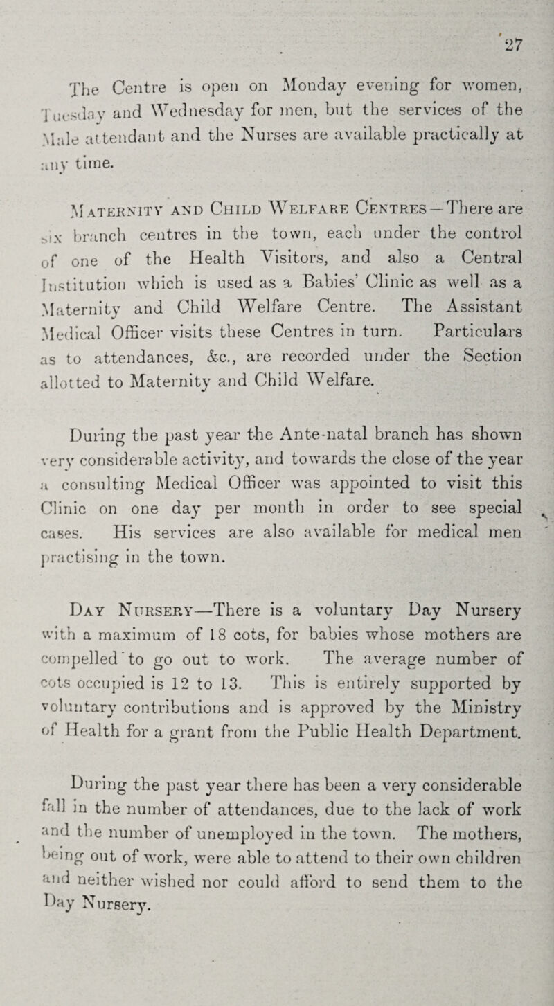 The Centre is open on Monday evening for women, I ersday and Wednesday for men, but the services of the Male attendant and the Nurses are available practically at any time. > Maternity and Child Welfare Centres —There are rax branch centres in the town, each under the control ,,f one of the Health Visitors, and also a Central Institution which is used as a Babies’ Clinic as well as a Maternity and Child Welfare Centre. The Assistant Medical Officer visits these Centres in turn. Particulars as to attendances, &c., are recorded under the Section allotted to Maternity and Child Welfare. During the past year the Ante-natal branch has shown very considerable activity, and towards the close of the year a consulting Medical Officer was appointed to visit this Clinic on one day per month in order to see special cases. His services are also available for medical men practising in the town. Day NursePwY—There is a voluntary Day Nursery with a maximum of 18 cots, for babies whose mothers are compelled ’ to go out to work. The average number of cots occupied is 12 to 13. This is entirely supported by voluntary contributions and is approved by the Ministry of Health for a grant from the Public Health Department. During the past year there has been a very considerable fall in the number of attendances, due to the lack of work and the number of unemployed in the town. The mothers, being out of work, were able to attend to their own children an-1 neither wished nor could afford to send them to the Day Nursery.