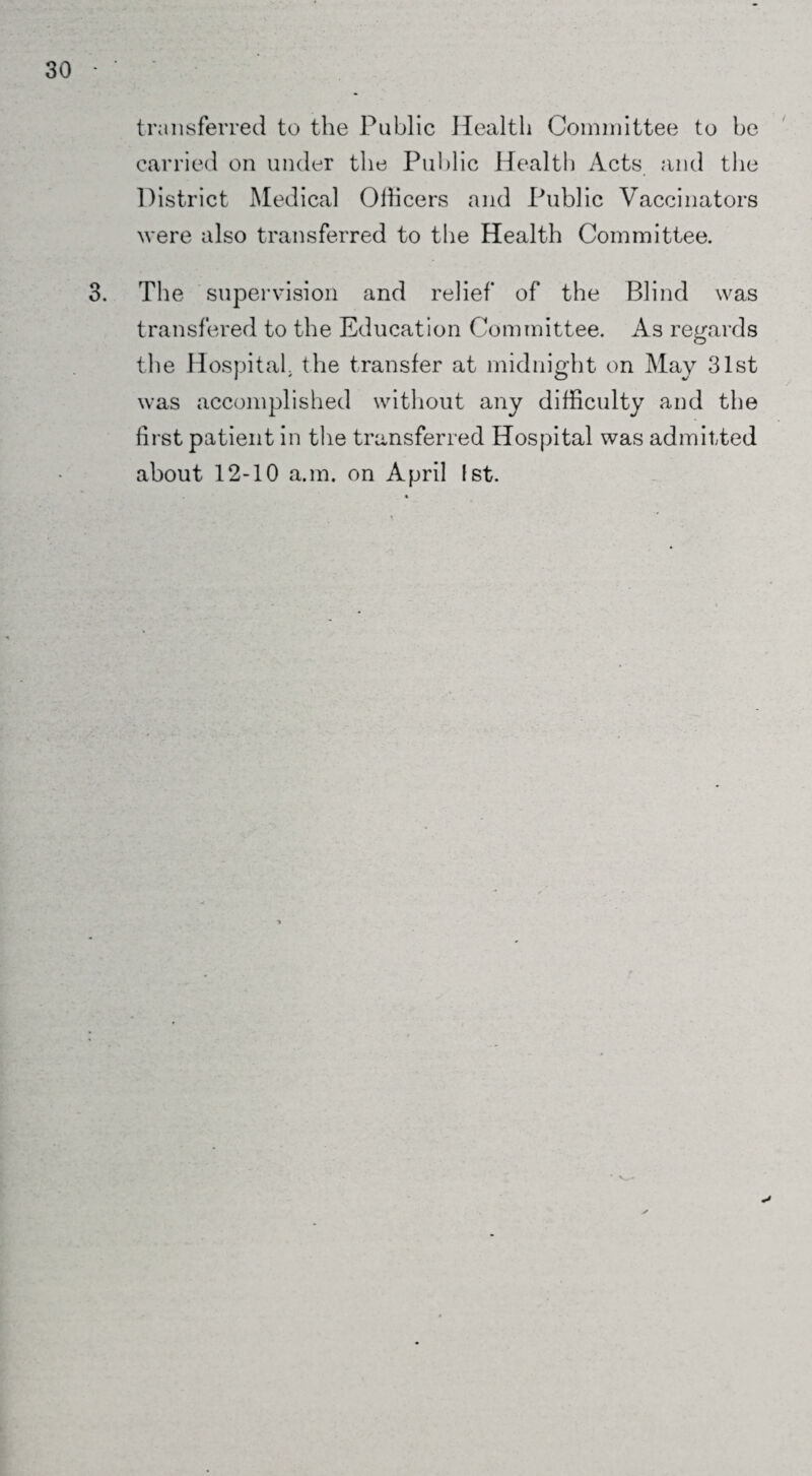 transferred to the Public Health Committee to he carried on under the Public Health Acts and the District Medical Officers and Public Vaccinators were also transferred to the Health Committee. 3. The supervision and relief of the Blind was transfered to the Education Committee. As regards the Hospital, the transfer at midnight on May 31st was accomplished without any difficulty and the first patient in the transferred Hospital was admitted about 12-10 a.m. on April 1st.