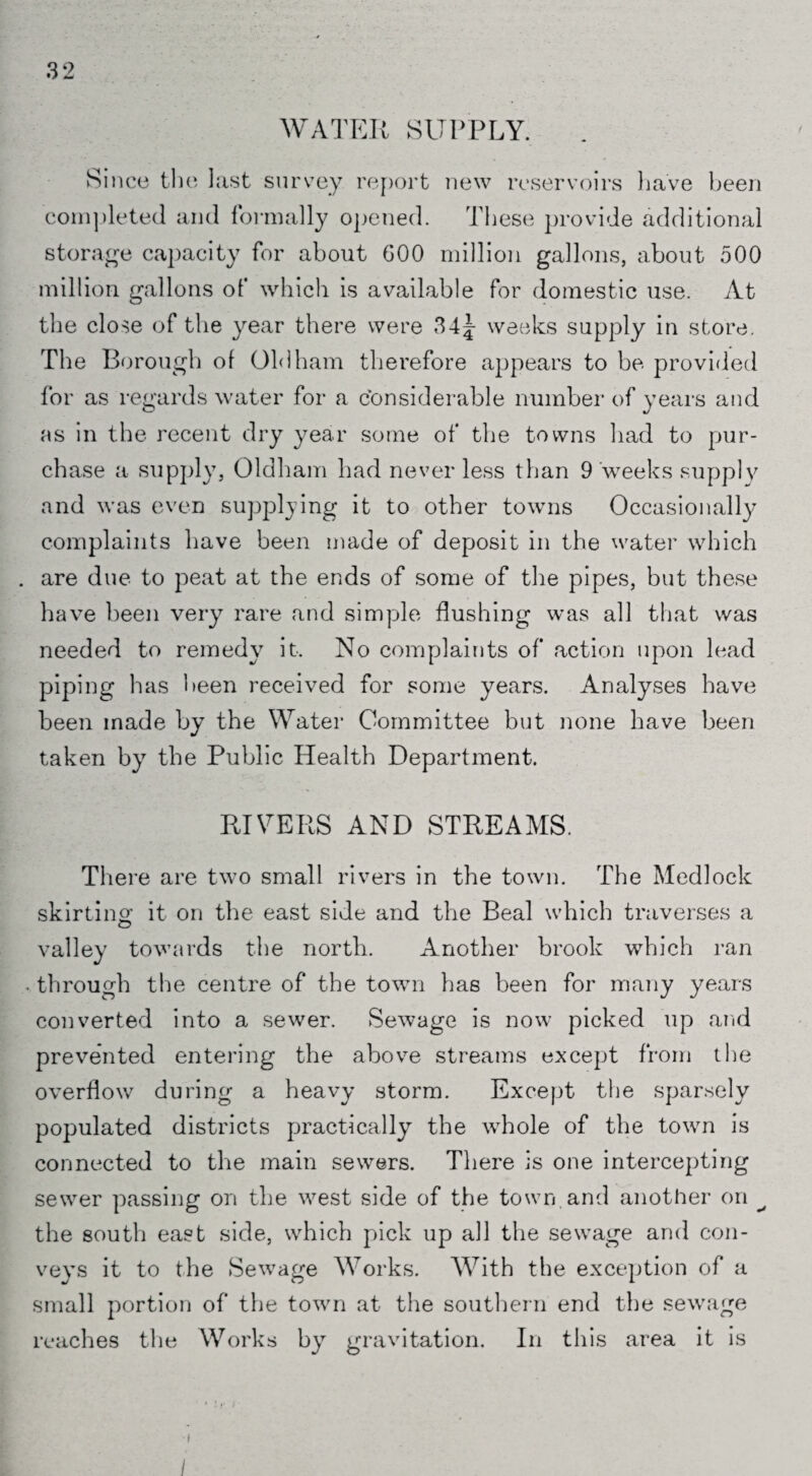 WATER SUPPLY. Since the last survey report new reservoirs have been completed and formally opened. These provide additional storage capacity for about 600 million gallons, about 500 million gallons of which is available for domestic use. At the close of the year there were 34^ weeks supply in store. The Borough of Oldham therefore appears to be provided for as regards water for a considerable number of years and as in the recent dry year some of the towns had to pur¬ chase a supply, Oldham had never less than 9 weeks supply and was even supplying it to other towns Occasionally complaints have been made of deposit in the water which are due to peat at the ends of some of the pipes, but these have been very rare and simple flushing was all that was needed to remedy it. No complaints of action upon lead piping has been received for some years. Analyses have been made by the Water Committee but none have been taken by the Public Health Department. RIVERS AND STREAMS. There are two small rivers in the town. The Medlock skirting: it on the east side and the Beal which traverses a valley towards the north. Another brook which ran • through the centre of the town has been for many years converted into a sewer. Sewage is now picked up and prevented entering the above streams except from the overflow during a heavy storm. Except the sparsely populated districts practically the whole of the town is connected to the main sewers. There is one intercepting sewer passing on the west side of the town and another on ^ the south east side, which pick up all the sewage and con¬ veys it to the Sewage Works. With the exception of a small portion of the town at the southern end the sewage reaches the Works by gravitation. In this area it is