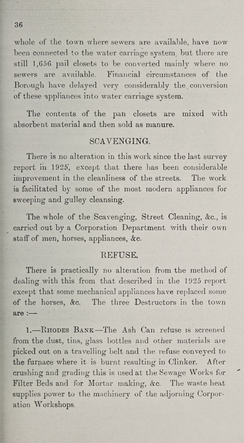 whole of the town where sewers are available, have now been connected to the water carriage system but there are still 1,656 pail closets to be converted mainly where no sewers are available. Financial circumstances of the Borough have delayed very considerably the.conversion of these appliances into water carriage system. The contents of the pan closets are mixed with absorbent material and then sold as manure. SCAVENGING. There is no alteration in this work since the last survey report in 1925*, except that there has been considerable improvement in the cleanliness of the streets. The work is facilitated by some of the most modern appliances for sweeping and gulley cleansing. The whole of the Scavenging, Street Cleaning, &c., is carried out by a Corporation Department with their own stalf of men, horses, appliances, &c. REFUSE. There is practically no alteration from the method of dealing with this from that described in the 1925 report except that some mechanical appliances have replaced some of the horses, &c. The three Destructors in the town are :— 1.—Rhodes Bank—The Ash Can refuse is screened from the dust, tins, glass bottles and other materials are picked out on a travelling belt and the refuse conveyed to the furnace where it is burnt resulting in Clinker. After crushing and grading this is used at the Sewage Works for Filter Beds and for Mortar making, &c. The waste heat supplies power to the machinery of the adjorning Corpor¬ ation Workshops.
