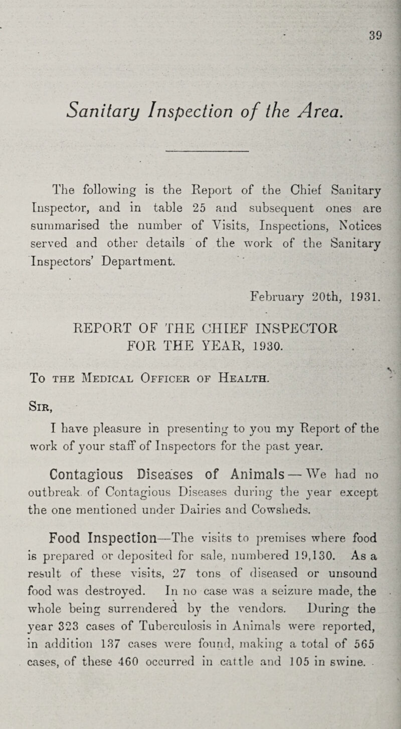 Sanitary Inspection of the Area. The following is the Report of the Chief Sanitary Inspector, and in table 25 and subsequent ones are summarised the number of Visits, Inspections, Notices served and other details of the work of the Sanitary Inspectors’ Department. February 20th, 1931. REPORT OF THE CHIEF INSPECTOR FOR THE YEAR, 1930. To the Medical Officer of Health. Sir, I have pleasure in presenting to you my Report of the work of your staff of Inspectors for the past year. Contagious Diseases of Animals — We had no outbreak of Contagious Diseases during the year except the one mentioned under Dairies and Cowsheds. Food Inspection—The visits to premises where food is prepared or deposited for sale, numbered 19,130. Asa result of these visits, 27 tons of diseased or unsound food was destroyed. In no case was a seizure made, the whole being surrendered by the vendors. During the year 323 cases of Tuberculosis in Animals were reported, in addition 137 cases were found, making a total of 565 cases, of these 460 occurred in cattle and 105 in swine. -