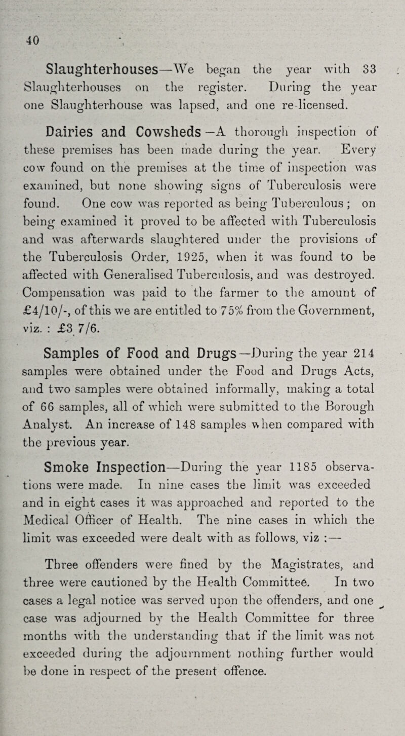 Slaughterhouses—We began the year with 33 Slaughterhouses on the register. During the year one Slaughterhouse was lapsed, and one re licensed. Dairies and Cowsheds —A thorough inspection of these premises has been made during the year. Every cow found on the premises at the time of inspection was examined, but none showing signs of Tuberculosis were found. One cow was reported as being Tuberculous ; on being examined it proved to be affected with Tuberculosis and was afterwards slaughtered under the provisions of the 'tuberculosis Order, 1925, when it was found to be affected with Generalised Tuberculosis, and was destroyed. Compensation was paid to the farmer to the amount of £4/10/-, of this we are entitled to 75% from the Government, viz. : £3 7/6. Samples of Food and Drugs—During the year 214 samples were obtained under the Food and Drugs Acts, and two samples were obtained informally, making a total of 66 samples, all of which were submitted to the Borough Analyst. An increase of 148 samples when compared with the previous year. Smoke Inspection—During the year 1185 observa¬ tions wrere made. In nine cases the limit wras exceeded and in eight cases it was approached and reported to the Medical Officer of Health. The nine cases in which the limit was exceeded wrere dealt with as follow's, viz : — Three offenders were fined bv the Magistrates, and three were cautioned by the Health Committee. In two cases a legal notice was served upon the offenders, and one case wTas adjourned by the Health Committee for three months with the understanding that if the limit was not exceeded during the adjournment nothing further w’ould be done in respect of the present offence.