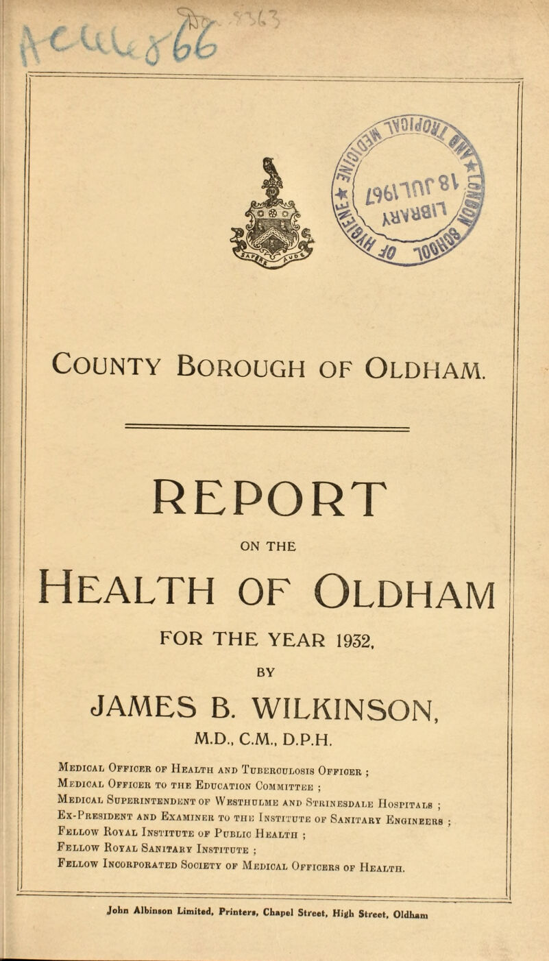 County Borough of Oldham. report on the Health of Oldham I FOR THE YEAR 1932, JAMES B. WILKINSON, M.D., C.M., D.P.H. Medical Officer of Health and Tuberculosis Officer ; Medical Officer to the Education Committee ; Medical Superintendent of YVesthulme and Stuinesdale Hospitals ; Ex-President and Examiner to the Institute of Sanitary Engineers ; Fellow Royal Institute of Public Health ; Fellow Royal Sanitary Institute ; Fellow Incorporated Society of Medical Officers of Health. John Albinaon Limited, Printer!, Chapel Street, Hijlh Street, Oldham