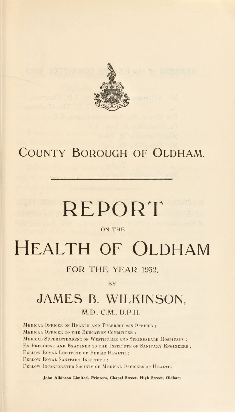 on the Health of Oldham FOR THE YEAR 1932, BY JAMES B. WILKINSON, M.D.. C.M.. D.P.H. Medical Officer of Health and Tuberculosis Officer ; Medical Officer to the Education Committee ; Medical Superintendent of Westhulme and Stiiinesdale Hospitals ; Ex-President and Examiner to tiie Institute of Sanitary Engineers Fellow Royal Institute of Public Health ; Fellow Royal Sanitary Institute ; Fellow Incorporated Society of Medical Officers of Health.