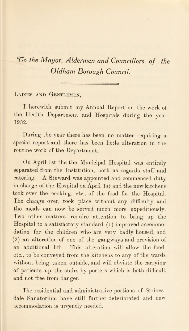 TTo the Mayor, Aldermen and Councillors of the Oldham Borough Council. Ladies and Gentlemen, I herewith submit my Annual Report on the work of the Health Department and Hospitals during the year 1932. During the year there has been no matter requiring a special report and there has been little alteration in the routine work of the Department. On April 1st the the Municipal Hospital was entirely separated from the Institution, both as regards staff and catering. A Steward was appointed and commenced duty in charge of the Hospital on April 1st and the new kitchens took over the cooking, etc., of the food for the Hospital. The change over, took place without any difficulty and the meals can now be served much more expeditiously. Two other matters require attention to bring up the Hospital to a satisfactory standard (1) improved accommo¬ dation for the children who are very badly housed, and (2) an alteration of one of the gangways and provision of an additional lift. This alteration will allow the food, etc., to be conveyed from the kitchens to any of the wards without being taken outside, and will obviate the carrying of patients up the stairs by porters which is both difficult and not free from danger. The residential and administrative portions of Strines- dale Sanatorium have still further deteriorated and new accommodation is urgently needed.