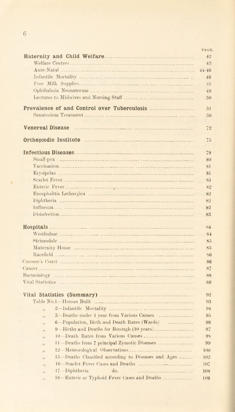 PAGE. Maternity and Child Welfare. 42 Welfare Centres. 43 Ante-Natal . 44-46 Infantile Mortality . 46 Free Milk Supplies. 49 Ophthalmia Neonatorum.... 49 Lectures to Midwives and Nursing Staff. 50 Prevalence of and Control over Tuberculosis . 51 Sanatorium Treatment. 56 Venereal Disease Orthopaedic Institute . 75 Infectious Diseases. 79 Smallpox . SO Vaccination. SI Erysipelas . 81 Scarlet Fever. SI Enteric Fever._. 82 Encephalitis Lethargica . S2 Diphtheria . 82 Influenza. S2 Disinfection. 83 Hospitals. M Westhnlme.. 84 Strinesdale . 85 Maternity Home . 85 Racefield. 86 Coroner’s Court. 86 Cancer. 87 Bacteriology . 88 Vital Statistics . S9 Vital Statistics (Summary). Table No. 1- Houses Built . „ 2—Infantile Mortality . ,, 3 Deaths under 1 year from Various Causes . „ 6—Population, Birth and Death Rates (Wards) . „ 9 Births and Deaths for Borough (10 years). „ 10 Death Rates from Various Causes. ,, II -Deaths from 7 principal Zymotic Diseases . „ 12 -Meteorological Observations. „ 15—Deaths Classified according to Diseases and Ages ,, 10 Scarlet Fever Cases and Deaths . „ 17 Diphtheria do. . „ IS—Enteric or Typhoid Fever Cases and Deaths. 92 93 94 95 96 97 9S 99 100 102 !07 108 109