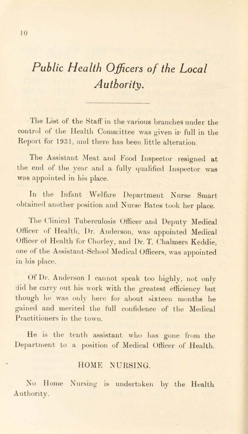 Public Health Officers of the Local Authority. I he List of the Staff in the various branches under the control of the Health Committee was oiven ip full in the Report for 1931, and there has been little alteration. 1 he Assistant Meat and Food Inspector resigned at the end of the year and a fully qualified Inspector was was appointed in his place. In the Infant Welfare Department Nurse Smart obtained another position and Nurse Bates took her place. I he Clinical Tuberculosis Officer and Deputy Medical Officer of Health, Dr. Anderson, was appointed Medical Officer of Health for Chorley, and Dr. T. Chalmers Keddie, one of the Assistant-School Medical Officers, was appointed in his place. Of l)r. Anderson I cannot speak too highly, not only did he carry out his work with the greatest efficiency but though he was only here for about sixteen months he gained and merited the full confidence of the Medical Practitioners in the town. He is the tenth assistant who has gone from the Department to a position of Medical Officer of Health. HOME NURSING. No Home Nursing is undertaken by the Health Authority.