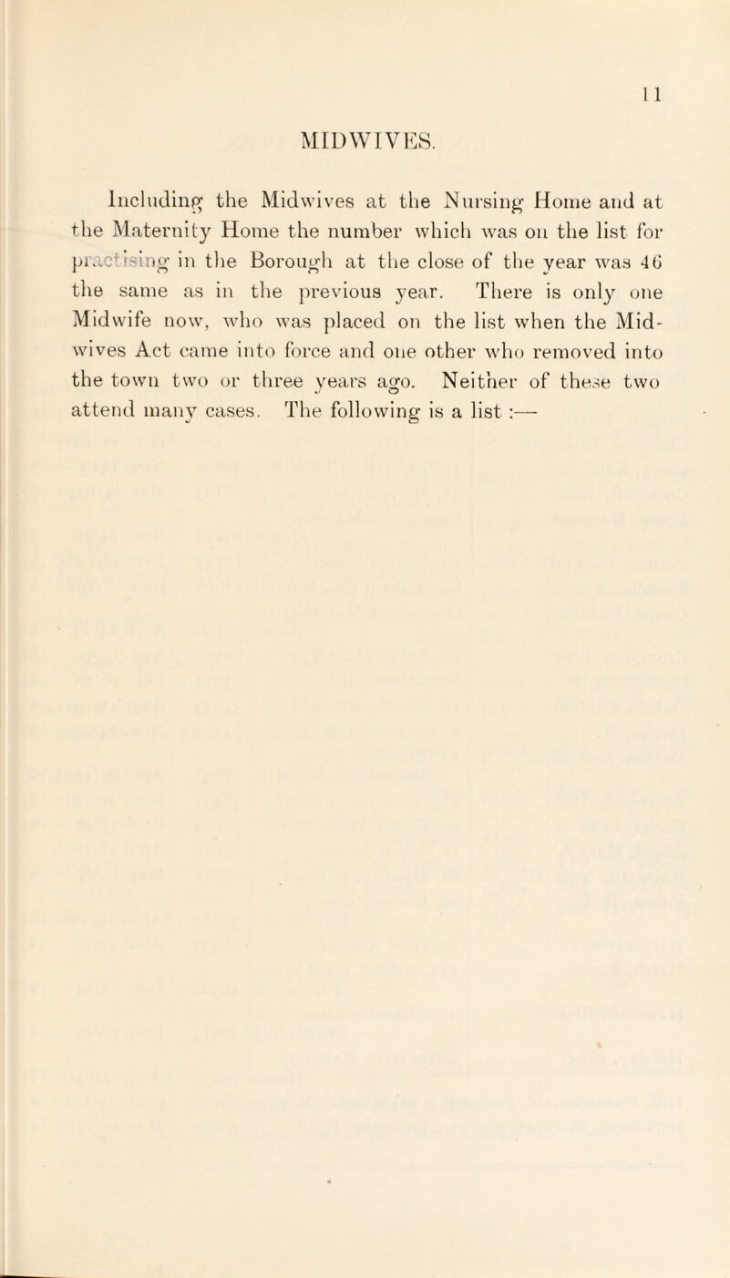 MID WIVES. Including the Midwives at the Nursing Home and at the Maternity Home the number which was on the list for practising in the Borough at the close of the year was 4(J the same as in the previous year. There is only one Midwife now, who was placed on the list when the Mid¬ wives Act came into force and one other who removed into the town two or three years aero. Neither of these two attend many cases. The following is a list :—