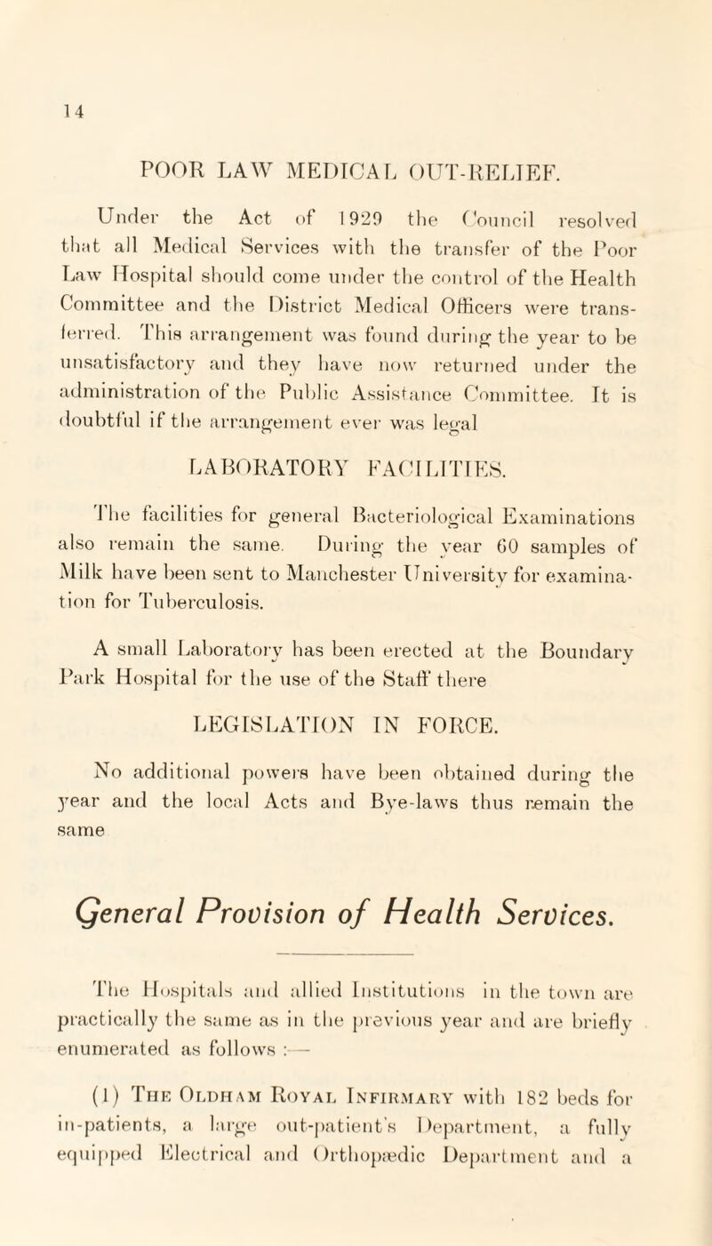 POOR LAW MEDICAL OUT-RELIEF. Under the Act of 1929 the Council resolved that all Medical Services with the transfer of the Poor Law Hospital should come under the control of the Health Committee and the District Medical Officers were trans¬ ferred. This arrangement was found during the year to be unsatisfactory and they have now returned under the administration of the Public Assistance Committee. It is doubtful if the arrangement ever was legal LABORATORY FACILITIES. The facilit Es for general Bacteriological Examinations also remain the same. During the year GO samples of Milk h ave been sent to Manchester University for examina¬ tion for Tuberculosis. A small Laboratory has been erected at the Boundary Park Hospital for the use of the Staff there LEGISLATION IN FORCE. No additional powers have been obtained during the year and the local Acts and Bye-laws thus remain the same General Provision of Health Services. The Hospitals and allied Institutions in the town are practically the same as in the previous year and are briefly enumerated as follows :— (1) The Oldham Royal Infirmary with 182 beds for in-patients, a large out-patient’s Department, a fully equipped Electrical and Orthopaedic Department and a