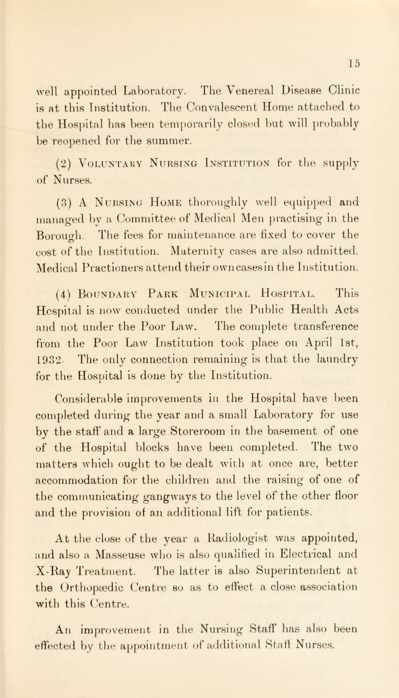 well appointed Laboratory. The Venereal Disease Clinic is at this Institution. The Convalescent Home attached to the Hospital has been temporarily closed but will probably be reopened for the summer. (2) Voluntary Nursing Institution for the supply of Nurses. (3) A Nursing Home thoroughly well equipped and managed bv a Committee of Medical Men practising in the Boromdi. The fees for maintenance are fixed to cover the cost of the Institution. Maternity cases are also admitted. Medical Practioners attend their own cases in the Institution. (4) Boundary Park Municipal Hospital. This Hospital is now conducted under the Public Health Acts and not under the Poor Law. The complete transference from the Poor Law Institution took place on April 1st, 1932 The only connection remaining is that the laundry for the Hospital is done by the Institution. Considerable improvements in the Hospital have been completed during the year and a small Laboratory for use by the staff and a large Storeroom in the basement of one of the Hospital blocks have been completed. The two matters which ought to be dealt with at once are, better accommodation for the children and the raising of one of the communicating gangways to the level of the other floor and the provision of an additional lift for patients. At the close of the year a Radiologist was appointed, and also a Masseuse who is also qualified in Electrical and X-Ray Treatment. The latter is also Superintendent at the Orthopaedic Centre so as to effect a close association with this Centre. An improvement in the Nursing Staff has also been effected by the appointment of additional Staff Nurses.