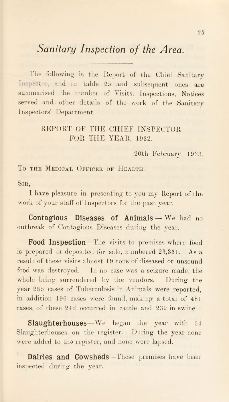 Sanitary Inspection of the Area. 1 he following is the Report of the Chief Sanitary Inspector, and in table 25 and subsequent ones are summarised the number of \ isits. Inspections, Notices served and other details of the work of the Sanitary Inspectors’ Department. REPORT OF THE CHIEF INSPECTOR FOR THE YEAR, 1932. 20th February, 1933. To the Medical Officer of Health. Sir, I have pleasure in presenting to you my Report of the work of your staff of Inspectors for the past year. Contagious Diseases of Animals—We had no outbreak of Contagious Diseases during the year. Food Inspection—The visits to premises where food is prepared or deposited for sale, numbered 23,331. As a result of these visits almost 19 tons of diseased or unsound food was destroyed. In no case was a seizure made, the whole being surrendered by the vendors. During the year 285 cases of Tuberculosis in Animals were reported, in addition 196 cases were found, making a total of 481 cases, of these 242 occurred in cattle and 239 in swine. Slaughterhouses—We began the year with 34 Slaughterhouses on the register. During the year none were added to tha register, and none were lapsed. Dairies and Cowsheds—These premises have been inspected during the year.
