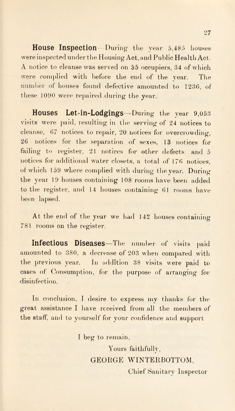 House Inspection During the year 5,485 houses were inspected under the Housing Act, and Public Health Act. A notice to cleanse was served on 35 occupiers, 34 of which were complied with before the end of the year. The number of houses found defective amounted to 1236, of these 1090 were repaired.during the year. Houses Let-in-Lodgings—During the year 9,053 visits were paid, resulting in the serving of 24 notices to cleanse, 67 notices to repair, 20 notices for overcrowding, 26 notices for the separation of sexes, 13 notices for failing to register, 21 notices for other defects and 5 notices for additional water closets, a total of 176 notices, of which 159 where complied with during the year. During the year 19 houses containing 108 rooms have been added to the register, and 14 houses containing 61 rooms have been lapsed. At the end of the year we had 142 houses containing 781 rooms on the register. Infectious Diseases—rJ he number of visits paid amounted to 380, a decrease of 203 when compared with the previous year. In addition 38 visits were paid to cases of Consumption, for the purpose of arranging for disinfection. In conclusion, I desire to express my thanks for the great assistance I have received from all the members of the staff, and to yourself for your confidence and support T beg to remain, Yours faithfully, GEORGE W1N TER BOTTOM, Chief Sanitary Inspector