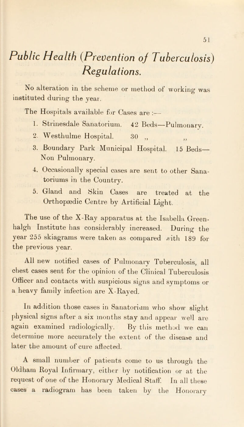 Public Health (Prevention oj Tuberculosis) Regulations. No alteration in the scheme or method of working1 was O instituted during the year. The Hospitals available for Cases are :— 1. Strinesdale Sanatorium. 42 Beds—Pulmonary. 2. Westhulme Hospital. 30 ,, 3. Boundary Park Municipal Hospital. 15 Beds— Non Pulmonary. 4. Occasionally special cases are sent to other Sana- toriums in the Country. 5. Gland and Skin Cases are treated at the Orthopaedic Centre by Artificial Light. The use of the X-Ray apparatus at the Isabella Green - halgh Institute has considerably increased. During the year 255 skiagrams were taken as compared with 189 for the previous year. All new notified cases of Pulmonarv Tuberculosis all tj ' chest cases sent for the opinion of the Clinical Tuberculosis Officer and contacts with suspicious signs and symptoms or a heavy family infection are X-Rayed. In addition those cases in Sanatorium who show slight physical signs after a six months stay and appeal1 well are again examined radiologically. By this method we can determine more accurately the extent of the disease and later the amount of cure affected. A small number of patients come to us through the Oldham Royal Infirmary, either by notification or at the request of one of the Honorary Medical Staff. In all these cases a radiogram has been taken by the Honorary