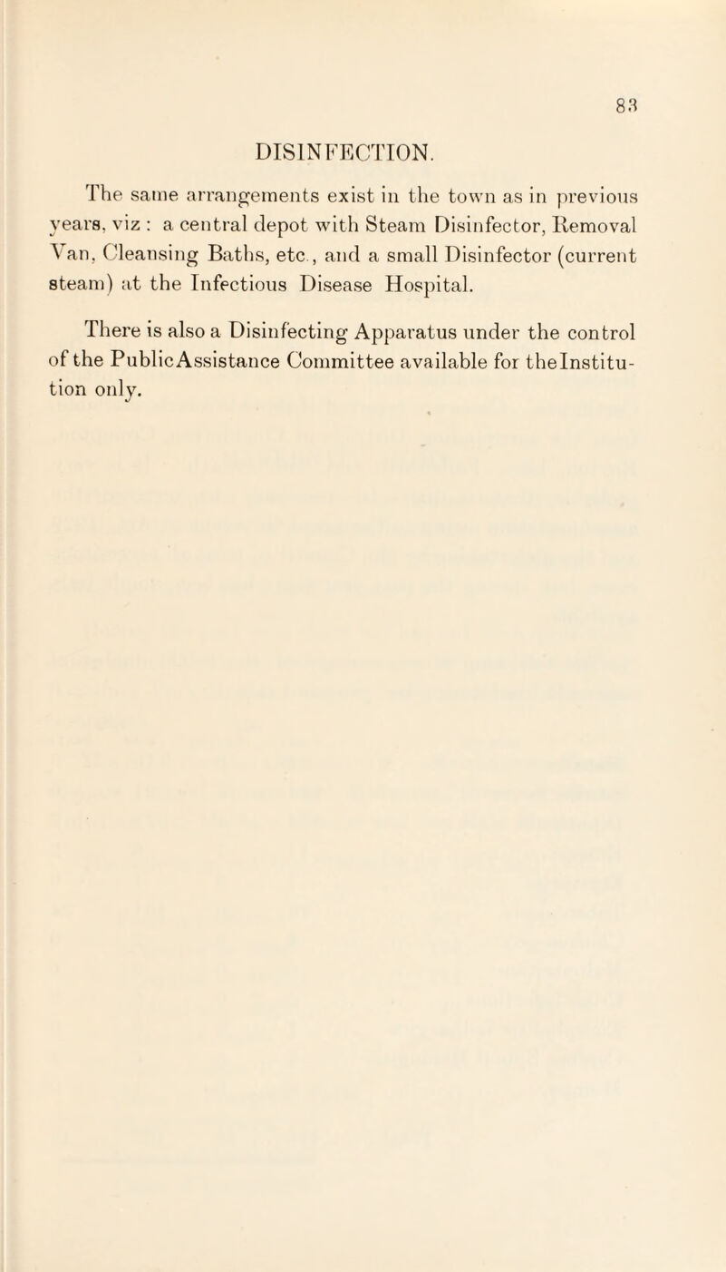 DISINFECTION. The same arrangements exist in the town as in previous years, viz : a central depot with Steam Disinfector, Removal \an, Cleansing Baths, etc , and a small Disinfector (current steam) at the Infectious Disease Hospital. There is also a Disinfecting Apparatus under the control of the Public Assistance Committee available for the Institu¬ tion only.