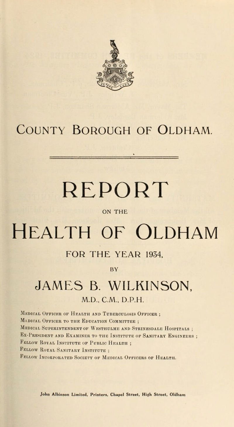 REPORT ON THE Health of Oldham FOR THE YEAR 1934, BY JAMES B. WILKINSON, M.D., C.M., D.P.H. M KDICAL OFFICER OF HEALTH AND TUBERCULOSIS OFFICER ; M ldical Officer to the Education Committee ; Medical Superintendent of Westhulme and Strinesdale Hospitals ; Ex-President and Examiner to the Institute of Sanitary Engineers ; Fellow Koval Institute of Public Health ; Fellow Royal Sanitary Institute ; Fellow Incorporated Society of Medical Oeficers of Health.