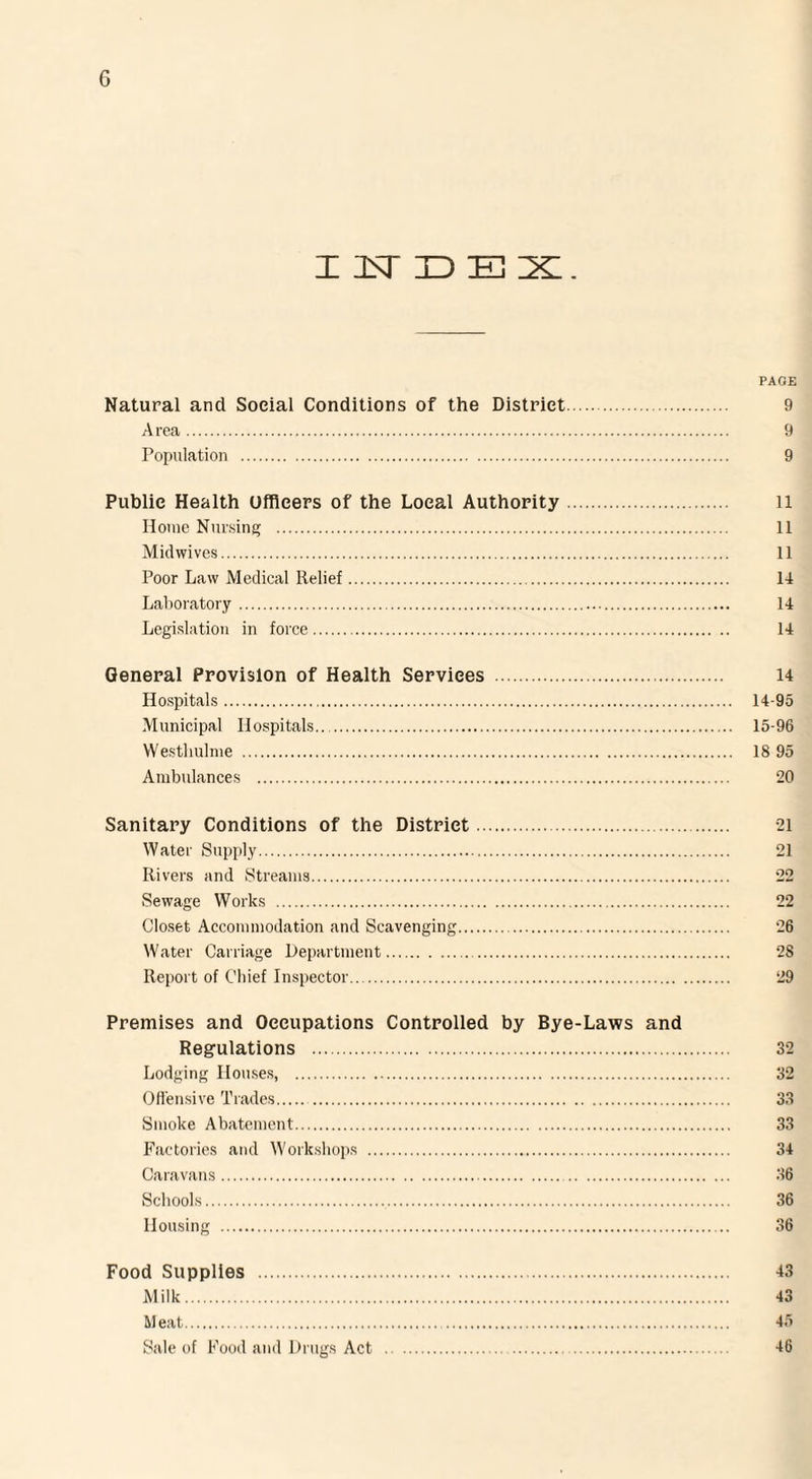 G INDEX. PAGE Natural and Social Conditions of the District. 9 Area. 9 Population . 9 Public Health Officers of the Local Authority. n Home Nursing . 11 Midwives. 11 Poor Law Medical Relief. 14 Laboratory. 14 Legislation in force. 14 General Provision of Health Services . 14 Hospitals. 14-95 Municipal Hospitals. 15-96 VVestliulme . 18 95 Ambulances . 20 Sanitary Conditions of the District. 21 Water Supply. 21 Rivers and Streams. 22 Sewage Works . 22 Closet Accommodation and Scavenging. 26 Water Carriage Department. 2S Report of Chief Inspector. 29 Premises and Occupations Controlled by Bye-Laws and Regulations . 32 Lodging Houses, . 32 Offensive Trades. 33 Smoke Abatement. 33 Factories and Workshops . 34 Caravans. 36 Schools. 36 Housing . 36 Food Supplies . 43 Milk. 43 Meat. 45 Sale of Food and Drugs Act . 46