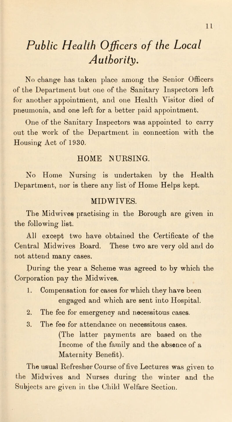 Public Health Officers of the Local Authority. No change has taken place among the Senior Officers of the Department but one of the Sanitary Inspectors left for another appointment, and one Health Visitor died of pneumonia, and one left for a better paid appointment. One of the Sanitary Inspectors was appointed to carry out the work of the Department in connection with the Housing Act of 1930. HOME NURSING. No Home Nursing is undertaken by the Health Department, nor is there any list of Home Helps kept. MIDWIVES. The Midwives practising in the Borough are given in the following list. All except two have obtained the Certificate of the Central Midwives Board. These two are very old and do not attend many cases. During the year a Scheme was agreed to by which the Corporation pay the Midwives. 1. Compensation for cases for which they have been engaged and which are sent into Hospital. 2. The fee for emergency and necessitous cases. 3. The fee for attendance on necessitous cases. (The latter payments are based on the Income of the family and the absence of a Maternity Benefit). The usual Refresher Course of five Lectures was given to the Midwives and Nurses during the winter and the Subjects are given in the Child Welfare Section.