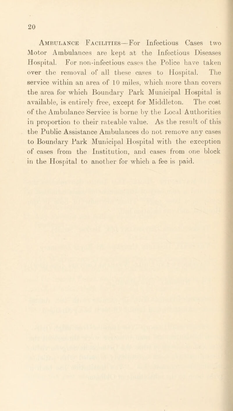 Ambulance Facilities—For Infectious Cases two Motor Ambulances are kept at the Infectious Diseases Hospital. For non-infectious cases the Police have taken over the removal of all these cases to Hospital. The service within an area of 10 miles, which more than covers the area for which Boundary Park Municipal Hospital is available, is entirely free, except for Middleton. The cost of the Ambulance Service is borne by the Local Authorities in proportion to their rateable value. As the result of this the Public Assistance Ambulances do not remove any cases to Boundary Park Municipal Hospital with the exception of cases from the Institution, and cases from one block in the Hospital to another for which a fee is paid.
