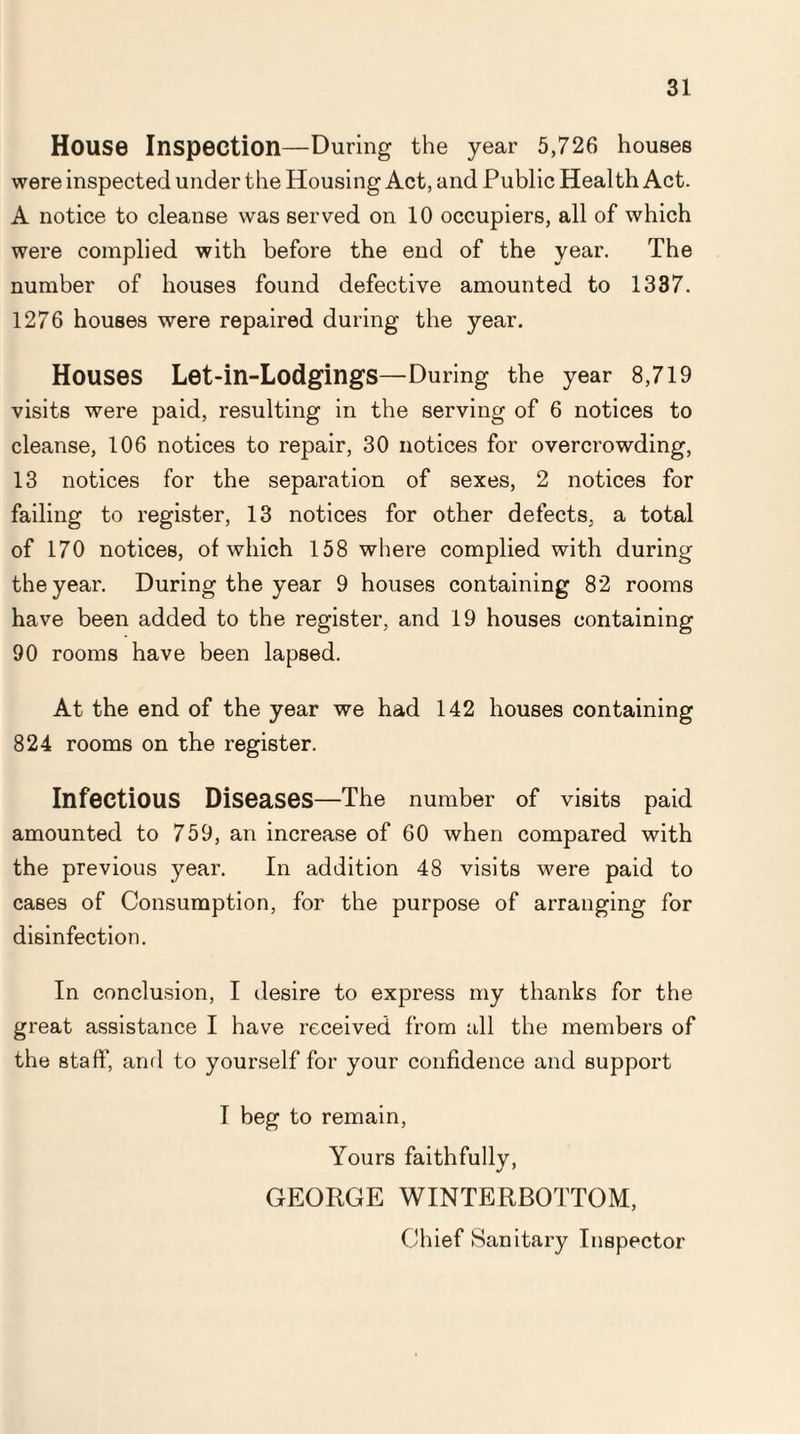 House Inspection—During the year 5,726 houses were inspected under the Housing Act, and Public Health Act. A notice to cleanse was served on 10 occupiers, all of which were complied with before the end of the year. The number of houses found defective amounted to 1337. 1276 houses were repaired during the year. Houses Let-in-Lodgings—During the year 8,719 visits were paid, resulting in the serving of 6 notices to cleanse, 106 notices to repair, 30 notices for overcrowding, 13 notices for the separation of sexes, 2 notices for failing to register, 13 notices for other defects, a total of 170 notices, of which 158 where complied with during the year. During the year 9 houses containing 82 rooms have been added to the register, and 19 houses containing 90 rooms have been lapsed. At the end of the year we had 142 houses containing 824 rooms on the register. Infectious Diseases—The number of visits paid amounted to 759, an increase of 60 when compared with the previous year. In addition 48 visits were paid to cases of Consumption, for the purpose of arranging for disinfection. In conclusion, I desire to express my thanks for the great assistance I have received from all the members of the staff', and to yourself for your confidence and support I beg to remain, Yours faithfully, GEORGE WINTERBOTTOM, Chief Sanitary Inspector